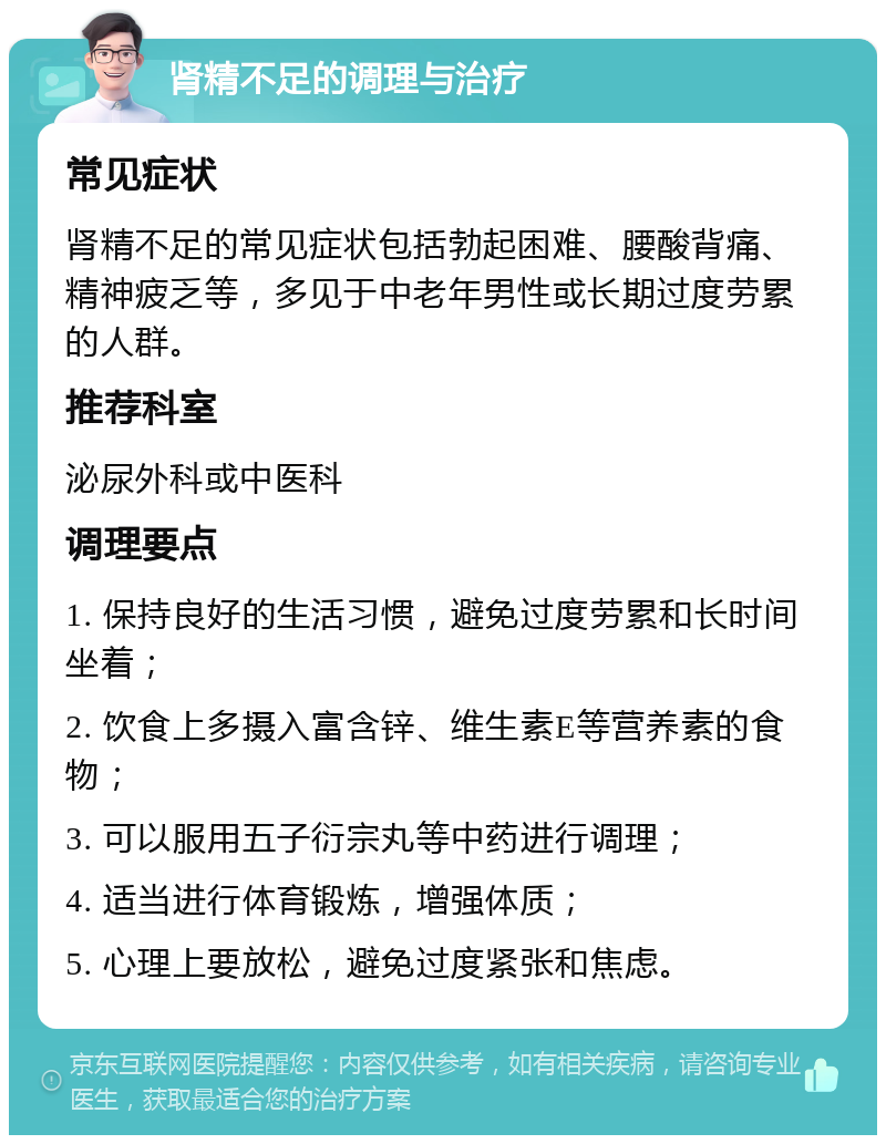 肾精不足的调理与治疗 常见症状 肾精不足的常见症状包括勃起困难、腰酸背痛、精神疲乏等，多见于中老年男性或长期过度劳累的人群。 推荐科室 泌尿外科或中医科 调理要点 1. 保持良好的生活习惯，避免过度劳累和长时间坐着； 2. 饮食上多摄入富含锌、维生素E等营养素的食物； 3. 可以服用五子衍宗丸等中药进行调理； 4. 适当进行体育锻炼，增强体质； 5. 心理上要放松，避免过度紧张和焦虑。