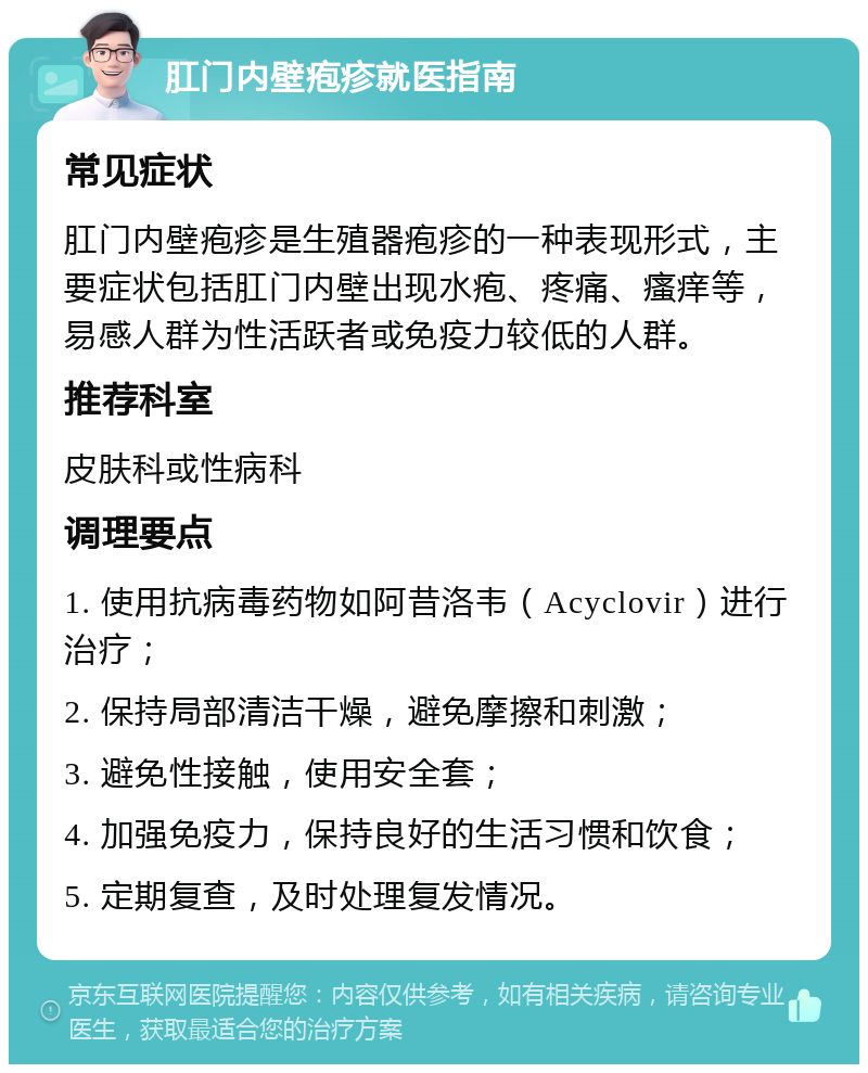 肛门内壁疱疹就医指南 常见症状 肛门内壁疱疹是生殖器疱疹的一种表现形式，主要症状包括肛门内壁出现水疱、疼痛、瘙痒等，易感人群为性活跃者或免疫力较低的人群。 推荐科室 皮肤科或性病科 调理要点 1. 使用抗病毒药物如阿昔洛韦（Acyclovir）进行治疗； 2. 保持局部清洁干燥，避免摩擦和刺激； 3. 避免性接触，使用安全套； 4. 加强免疫力，保持良好的生活习惯和饮食； 5. 定期复查，及时处理复发情况。