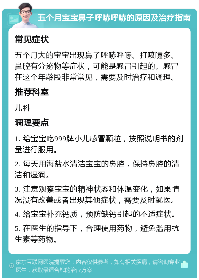 五个月宝宝鼻子呼哧呼哧的原因及治疗指南 常见症状 五个月大的宝宝出现鼻子呼哧呼哧、打喷嚏多、鼻腔有分泌物等症状，可能是感冒引起的。感冒在这个年龄段非常常见，需要及时治疗和调理。 推荐科室 儿科 调理要点 1. 给宝宝吃999牌小儿感冒颗粒，按照说明书的剂量进行服用。 2. 每天用海盐水清洁宝宝的鼻腔，保持鼻腔的清洁和湿润。 3. 注意观察宝宝的精神状态和体温变化，如果情况没有改善或者出现其他症状，需要及时就医。 4. 给宝宝补充钙质，预防缺钙引起的不适症状。 5. 在医生的指导下，合理使用药物，避免滥用抗生素等药物。