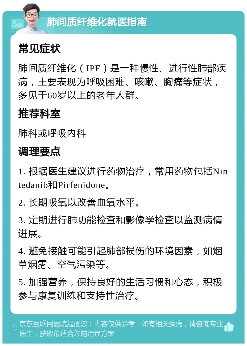 肺间质纤维化就医指南 常见症状 肺间质纤维化（IPF）是一种慢性、进行性肺部疾病，主要表现为呼吸困难、咳嗽、胸痛等症状，多见于60岁以上的老年人群。 推荐科室 肺科或呼吸内科 调理要点 1. 根据医生建议进行药物治疗，常用药物包括Nintedanib和Pirfenidone。 2. 长期吸氧以改善血氧水平。 3. 定期进行肺功能检查和影像学检查以监测病情进展。 4. 避免接触可能引起肺部损伤的环境因素，如烟草烟雾、空气污染等。 5. 加强营养，保持良好的生活习惯和心态，积极参与康复训练和支持性治疗。