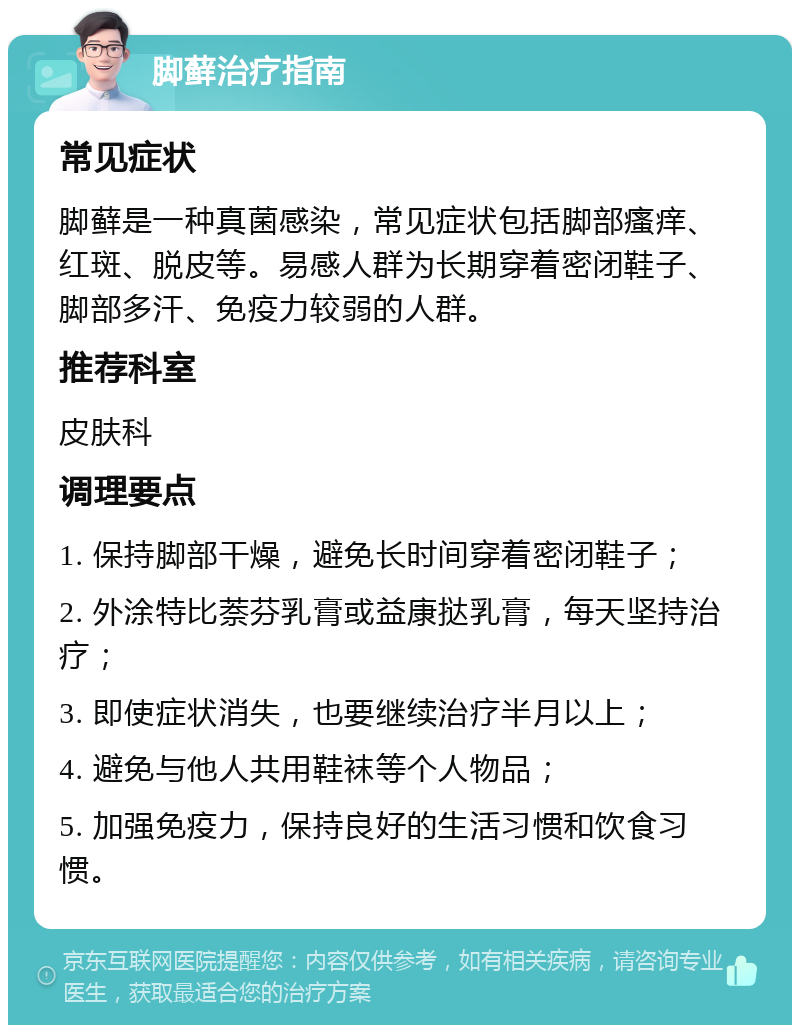 脚藓治疗指南 常见症状 脚藓是一种真菌感染，常见症状包括脚部瘙痒、红斑、脱皮等。易感人群为长期穿着密闭鞋子、脚部多汗、免疫力较弱的人群。 推荐科室 皮肤科 调理要点 1. 保持脚部干燥，避免长时间穿着密闭鞋子； 2. 外涂特比萘芬乳膏或益康挞乳膏，每天坚持治疗； 3. 即使症状消失，也要继续治疗半月以上； 4. 避免与他人共用鞋袜等个人物品； 5. 加强免疫力，保持良好的生活习惯和饮食习惯。