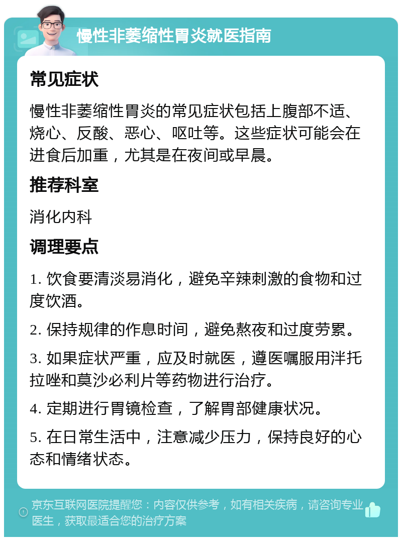 慢性非萎缩性胃炎就医指南 常见症状 慢性非萎缩性胃炎的常见症状包括上腹部不适、烧心、反酸、恶心、呕吐等。这些症状可能会在进食后加重，尤其是在夜间或早晨。 推荐科室 消化内科 调理要点 1. 饮食要清淡易消化，避免辛辣刺激的食物和过度饮酒。 2. 保持规律的作息时间，避免熬夜和过度劳累。 3. 如果症状严重，应及时就医，遵医嘱服用泮托拉唑和莫沙必利片等药物进行治疗。 4. 定期进行胃镜检查，了解胃部健康状况。 5. 在日常生活中，注意减少压力，保持良好的心态和情绪状态。