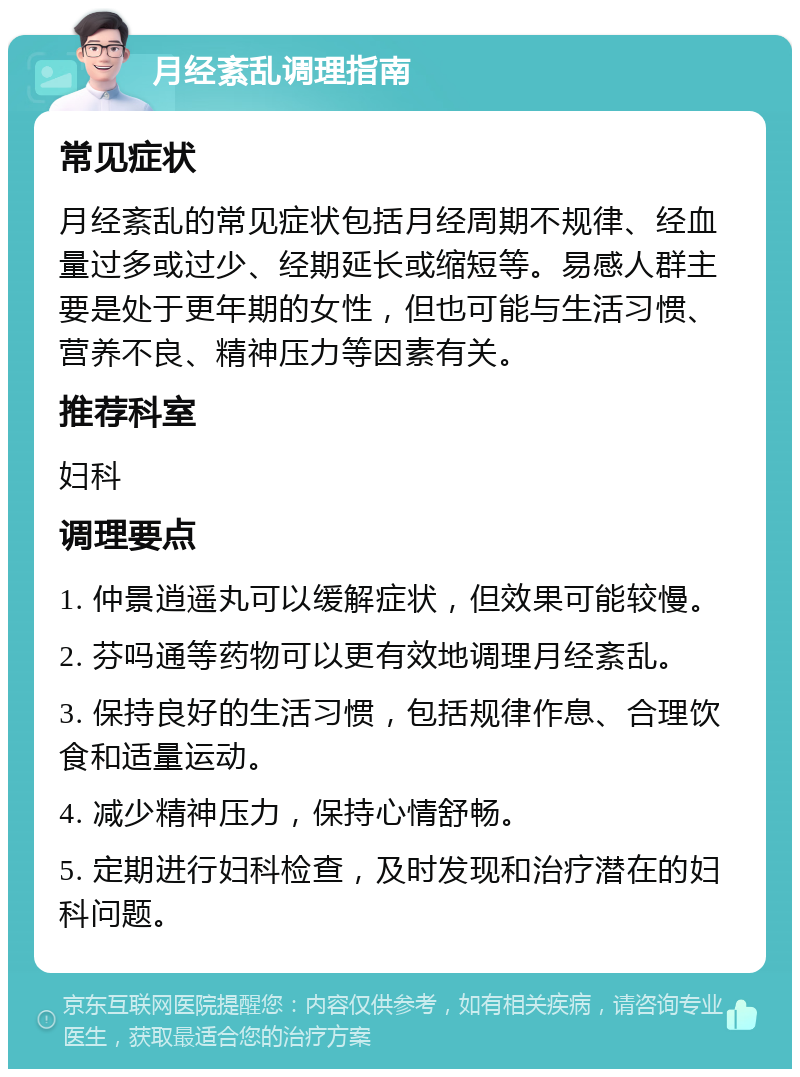 月经紊乱调理指南 常见症状 月经紊乱的常见症状包括月经周期不规律、经血量过多或过少、经期延长或缩短等。易感人群主要是处于更年期的女性，但也可能与生活习惯、营养不良、精神压力等因素有关。 推荐科室 妇科 调理要点 1. 仲景逍遥丸可以缓解症状，但效果可能较慢。 2. 芬吗通等药物可以更有效地调理月经紊乱。 3. 保持良好的生活习惯，包括规律作息、合理饮食和适量运动。 4. 减少精神压力，保持心情舒畅。 5. 定期进行妇科检查，及时发现和治疗潜在的妇科问题。