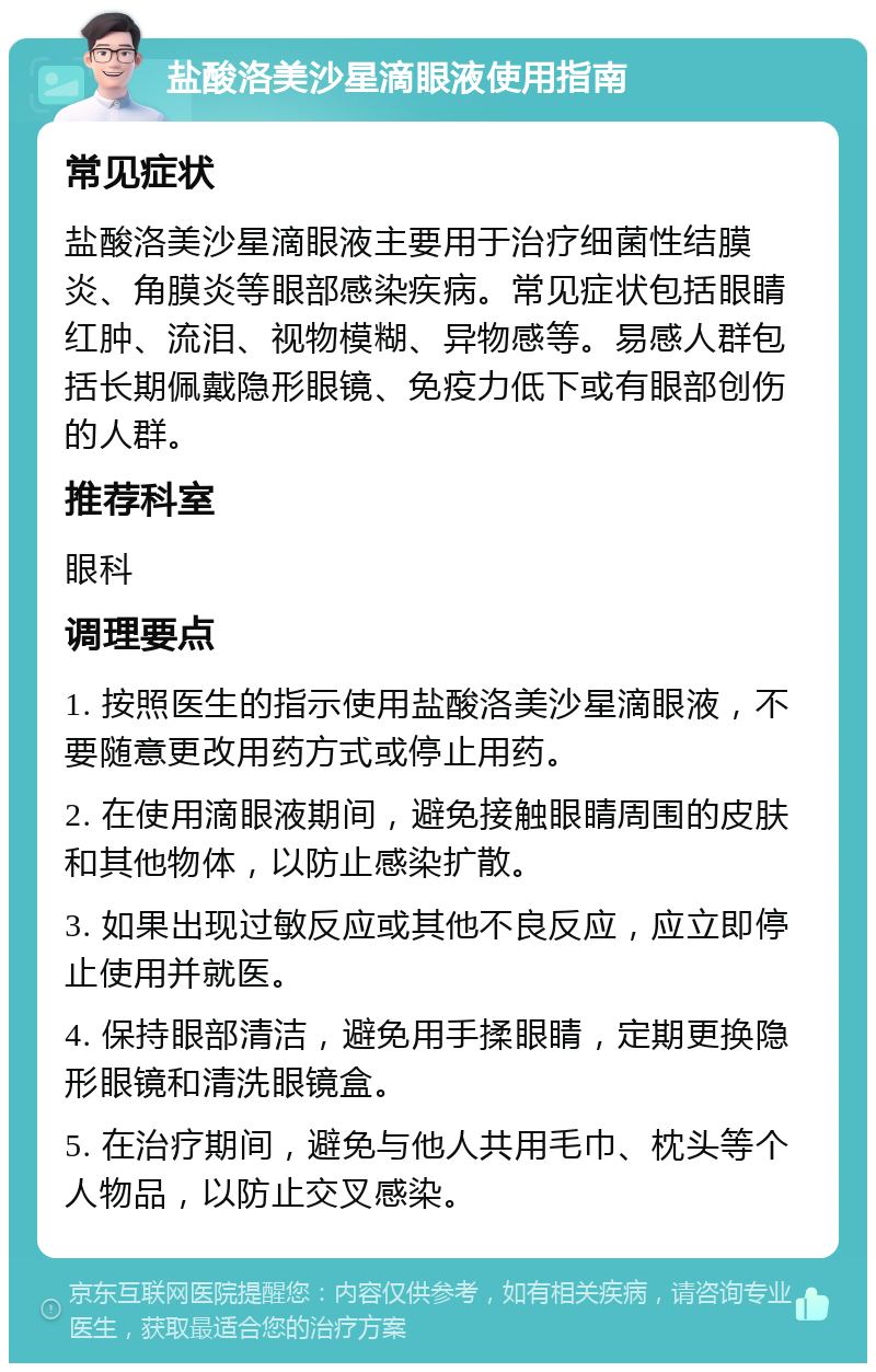 盐酸洛美沙星滴眼液使用指南 常见症状 盐酸洛美沙星滴眼液主要用于治疗细菌性结膜炎、角膜炎等眼部感染疾病。常见症状包括眼睛红肿、流泪、视物模糊、异物感等。易感人群包括长期佩戴隐形眼镜、免疫力低下或有眼部创伤的人群。 推荐科室 眼科 调理要点 1. 按照医生的指示使用盐酸洛美沙星滴眼液，不要随意更改用药方式或停止用药。 2. 在使用滴眼液期间，避免接触眼睛周围的皮肤和其他物体，以防止感染扩散。 3. 如果出现过敏反应或其他不良反应，应立即停止使用并就医。 4. 保持眼部清洁，避免用手揉眼睛，定期更换隐形眼镜和清洗眼镜盒。 5. 在治疗期间，避免与他人共用毛巾、枕头等个人物品，以防止交叉感染。