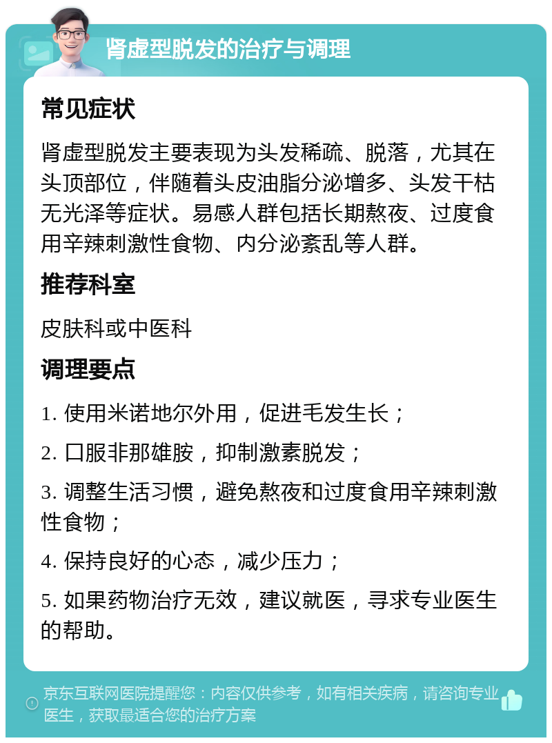 肾虚型脱发的治疗与调理 常见症状 肾虚型脱发主要表现为头发稀疏、脱落，尤其在头顶部位，伴随着头皮油脂分泌增多、头发干枯无光泽等症状。易感人群包括长期熬夜、过度食用辛辣刺激性食物、内分泌紊乱等人群。 推荐科室 皮肤科或中医科 调理要点 1. 使用米诺地尔外用，促进毛发生长； 2. 口服非那雄胺，抑制激素脱发； 3. 调整生活习惯，避免熬夜和过度食用辛辣刺激性食物； 4. 保持良好的心态，减少压力； 5. 如果药物治疗无效，建议就医，寻求专业医生的帮助。