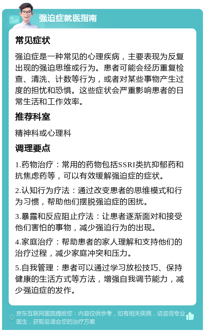 强迫症就医指南 常见症状 强迫症是一种常见的心理疾病，主要表现为反复出现的强迫思维或行为。患者可能会经历重复检查、清洗、计数等行为，或者对某些事物产生过度的担忧和恐惧。这些症状会严重影响患者的日常生活和工作效率。 推荐科室 精神科或心理科 调理要点 1.药物治疗：常用的药物包括SSRI类抗抑郁药和抗焦虑药等，可以有效缓解强迫症的症状。 2.认知行为疗法：通过改变患者的思维模式和行为习惯，帮助他们摆脱强迫症的困扰。 3.暴露和反应阻止疗法：让患者逐渐面对和接受他们害怕的事物，减少强迫行为的出现。 4.家庭治疗：帮助患者的家人理解和支持他们的治疗过程，减少家庭冲突和压力。 5.自我管理：患者可以通过学习放松技巧、保持健康的生活方式等方法，增强自我调节能力，减少强迫症的发作。