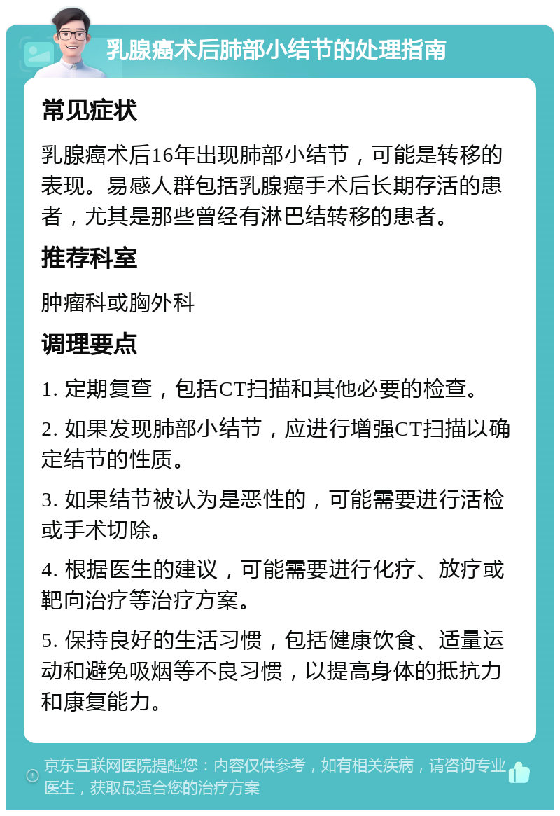 乳腺癌术后肺部小结节的处理指南 常见症状 乳腺癌术后16年出现肺部小结节，可能是转移的表现。易感人群包括乳腺癌手术后长期存活的患者，尤其是那些曾经有淋巴结转移的患者。 推荐科室 肿瘤科或胸外科 调理要点 1. 定期复查，包括CT扫描和其他必要的检查。 2. 如果发现肺部小结节，应进行增强CT扫描以确定结节的性质。 3. 如果结节被认为是恶性的，可能需要进行活检或手术切除。 4. 根据医生的建议，可能需要进行化疗、放疗或靶向治疗等治疗方案。 5. 保持良好的生活习惯，包括健康饮食、适量运动和避免吸烟等不良习惯，以提高身体的抵抗力和康复能力。