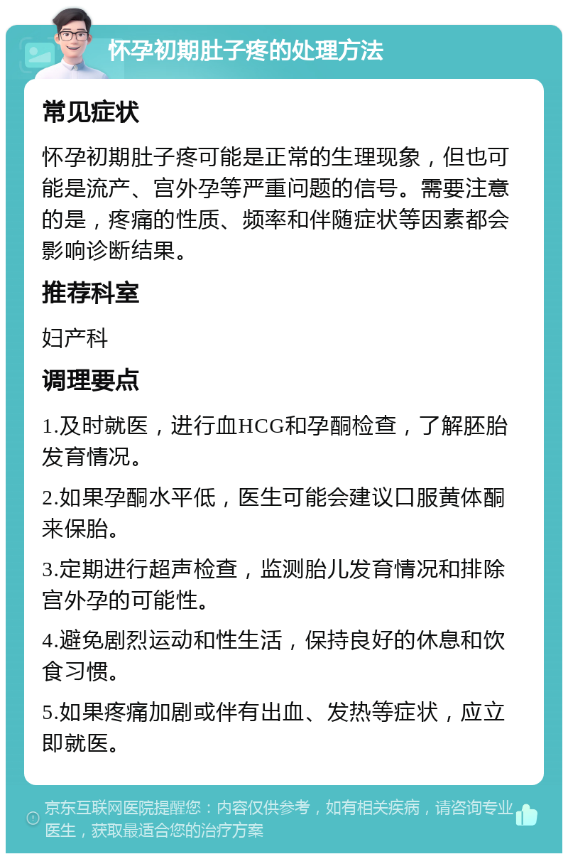 怀孕初期肚子疼的处理方法 常见症状 怀孕初期肚子疼可能是正常的生理现象，但也可能是流产、宫外孕等严重问题的信号。需要注意的是，疼痛的性质、频率和伴随症状等因素都会影响诊断结果。 推荐科室 妇产科 调理要点 1.及时就医，进行血HCG和孕酮检查，了解胚胎发育情况。 2.如果孕酮水平低，医生可能会建议口服黄体酮来保胎。 3.定期进行超声检查，监测胎儿发育情况和排除宫外孕的可能性。 4.避免剧烈运动和性生活，保持良好的休息和饮食习惯。 5.如果疼痛加剧或伴有出血、发热等症状，应立即就医。