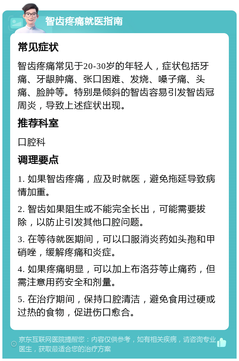 智齿疼痛就医指南 常见症状 智齿疼痛常见于20-30岁的年轻人，症状包括牙痛、牙龈肿痛、张口困难、发烧、嗓子痛、头痛、脸肿等。特别是倾斜的智齿容易引发智齿冠周炎，导致上述症状出现。 推荐科室 口腔科 调理要点 1. 如果智齿疼痛，应及时就医，避免拖延导致病情加重。 2. 智齿如果阻生或不能完全长出，可能需要拔除，以防止引发其他口腔问题。 3. 在等待就医期间，可以口服消炎药如头孢和甲硝唑，缓解疼痛和炎症。 4. 如果疼痛明显，可以加上布洛芬等止痛药，但需注意用药安全和剂量。 5. 在治疗期间，保持口腔清洁，避免食用过硬或过热的食物，促进伤口愈合。