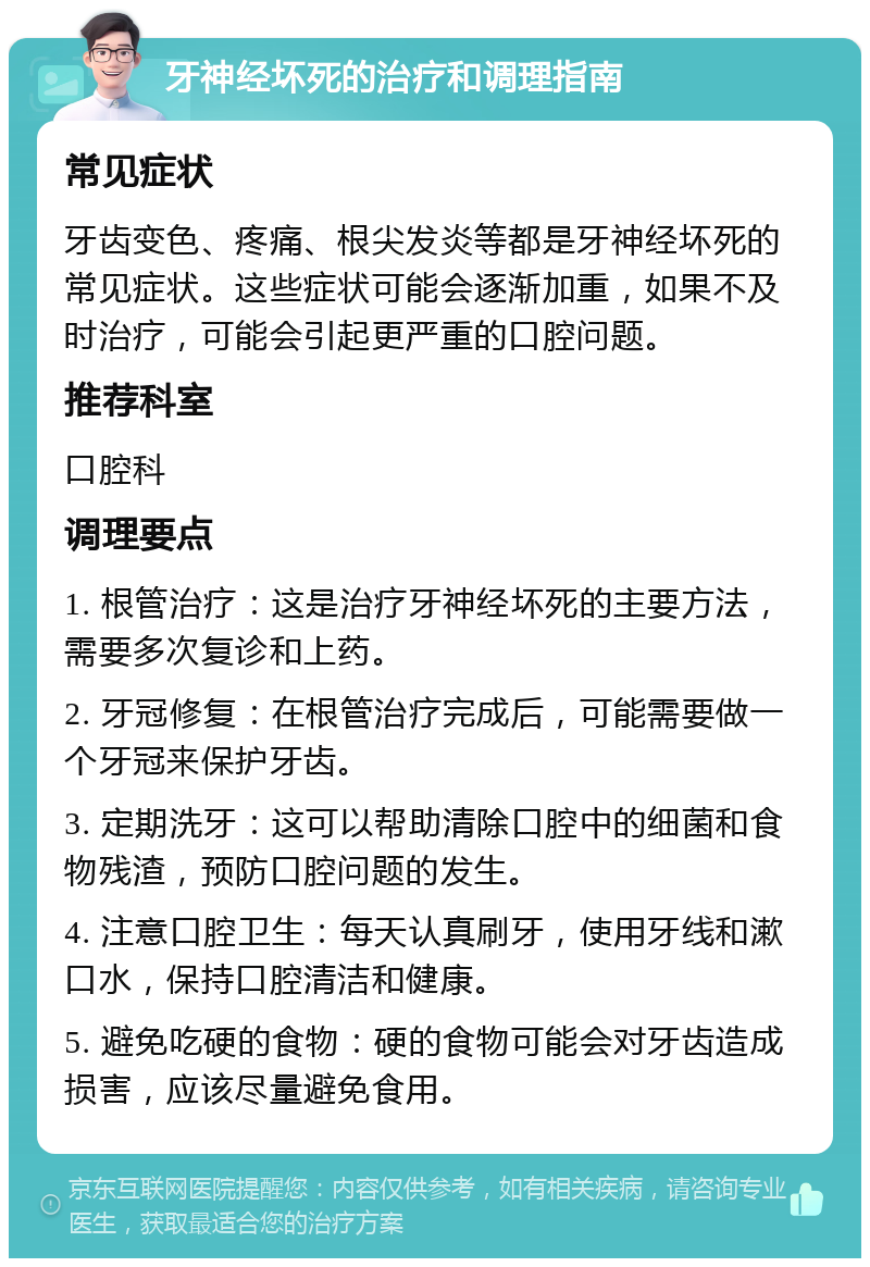 牙神经坏死的治疗和调理指南 常见症状 牙齿变色、疼痛、根尖发炎等都是牙神经坏死的常见症状。这些症状可能会逐渐加重，如果不及时治疗，可能会引起更严重的口腔问题。 推荐科室 口腔科 调理要点 1. 根管治疗：这是治疗牙神经坏死的主要方法，需要多次复诊和上药。 2. 牙冠修复：在根管治疗完成后，可能需要做一个牙冠来保护牙齿。 3. 定期洗牙：这可以帮助清除口腔中的细菌和食物残渣，预防口腔问题的发生。 4. 注意口腔卫生：每天认真刷牙，使用牙线和漱口水，保持口腔清洁和健康。 5. 避免吃硬的食物：硬的食物可能会对牙齿造成损害，应该尽量避免食用。