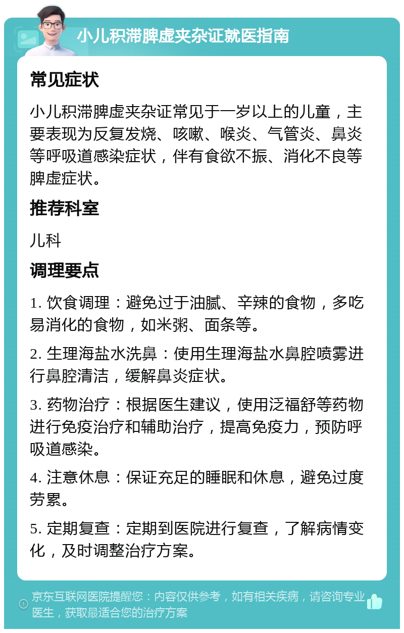 小儿积滞脾虚夹杂证就医指南 常见症状 小儿积滞脾虚夹杂证常见于一岁以上的儿童，主要表现为反复发烧、咳嗽、喉炎、气管炎、鼻炎等呼吸道感染症状，伴有食欲不振、消化不良等脾虚症状。 推荐科室 儿科 调理要点 1. 饮食调理：避免过于油腻、辛辣的食物，多吃易消化的食物，如米粥、面条等。 2. 生理海盐水洗鼻：使用生理海盐水鼻腔喷雾进行鼻腔清洁，缓解鼻炎症状。 3. 药物治疗：根据医生建议，使用泛福舒等药物进行免疫治疗和辅助治疗，提高免疫力，预防呼吸道感染。 4. 注意休息：保证充足的睡眠和休息，避免过度劳累。 5. 定期复查：定期到医院进行复查，了解病情变化，及时调整治疗方案。