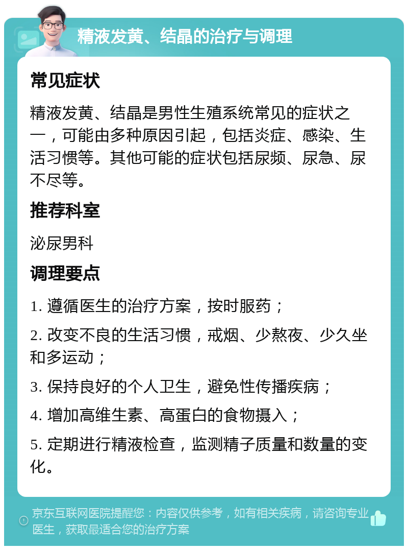 精液发黄、结晶的治疗与调理 常见症状 精液发黄、结晶是男性生殖系统常见的症状之一，可能由多种原因引起，包括炎症、感染、生活习惯等。其他可能的症状包括尿频、尿急、尿不尽等。 推荐科室 泌尿男科 调理要点 1. 遵循医生的治疗方案，按时服药； 2. 改变不良的生活习惯，戒烟、少熬夜、少久坐和多运动； 3. 保持良好的个人卫生，避免性传播疾病； 4. 增加高维生素、高蛋白的食物摄入； 5. 定期进行精液检查，监测精子质量和数量的变化。