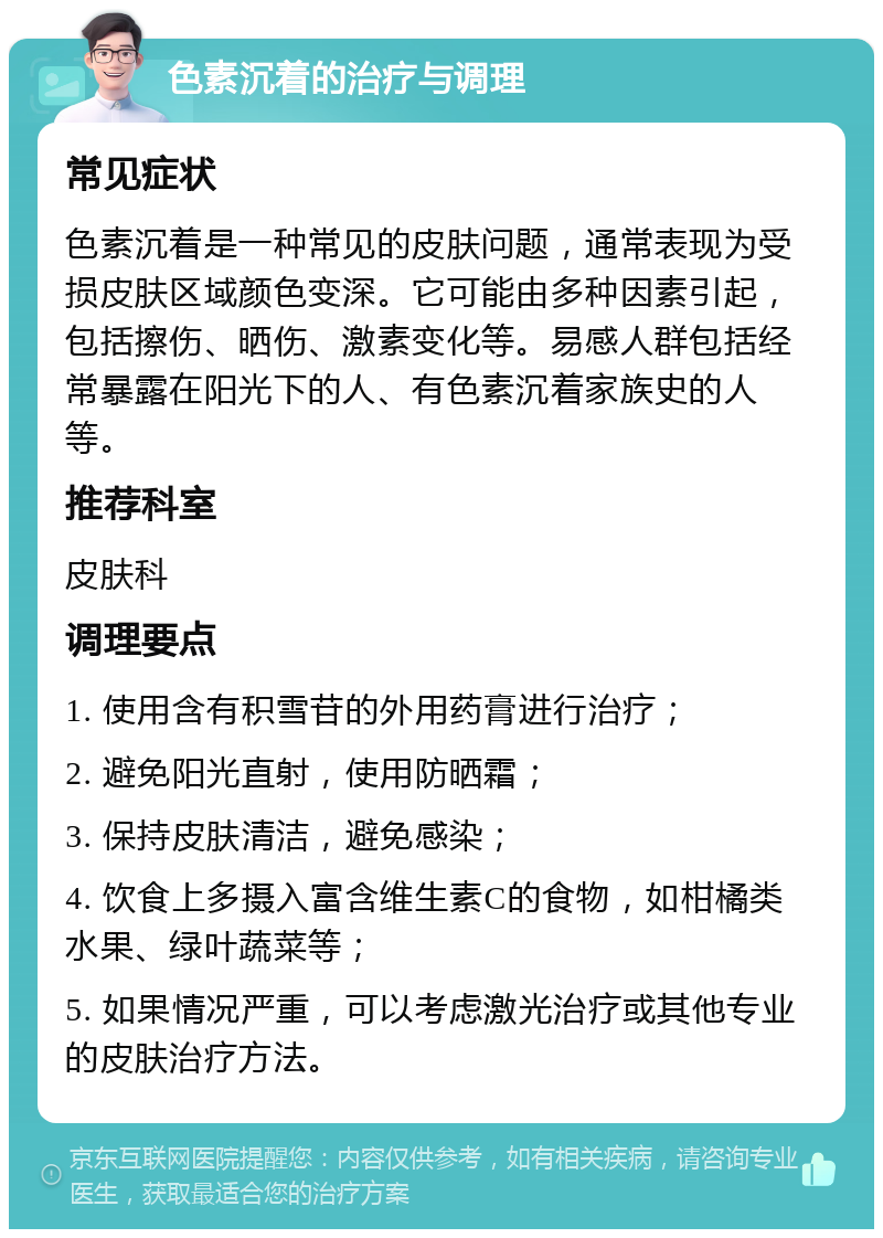 色素沉着的治疗与调理 常见症状 色素沉着是一种常见的皮肤问题，通常表现为受损皮肤区域颜色变深。它可能由多种因素引起，包括擦伤、晒伤、激素变化等。易感人群包括经常暴露在阳光下的人、有色素沉着家族史的人等。 推荐科室 皮肤科 调理要点 1. 使用含有积雪苷的外用药膏进行治疗； 2. 避免阳光直射，使用防晒霜； 3. 保持皮肤清洁，避免感染； 4. 饮食上多摄入富含维生素C的食物，如柑橘类水果、绿叶蔬菜等； 5. 如果情况严重，可以考虑激光治疗或其他专业的皮肤治疗方法。