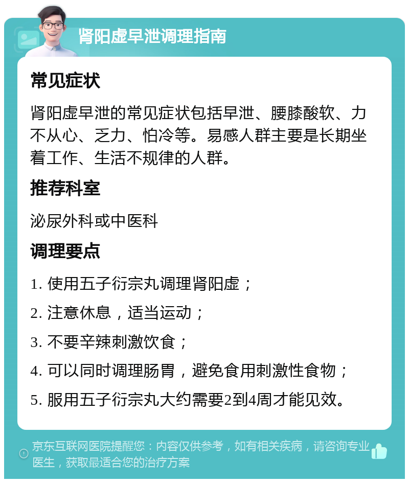 肾阳虚早泄调理指南 常见症状 肾阳虚早泄的常见症状包括早泄、腰膝酸软、力不从心、乏力、怕冷等。易感人群主要是长期坐着工作、生活不规律的人群。 推荐科室 泌尿外科或中医科 调理要点 1. 使用五子衍宗丸调理肾阳虚； 2. 注意休息，适当运动； 3. 不要辛辣刺激饮食； 4. 可以同时调理肠胃，避免食用刺激性食物； 5. 服用五子衍宗丸大约需要2到4周才能见效。