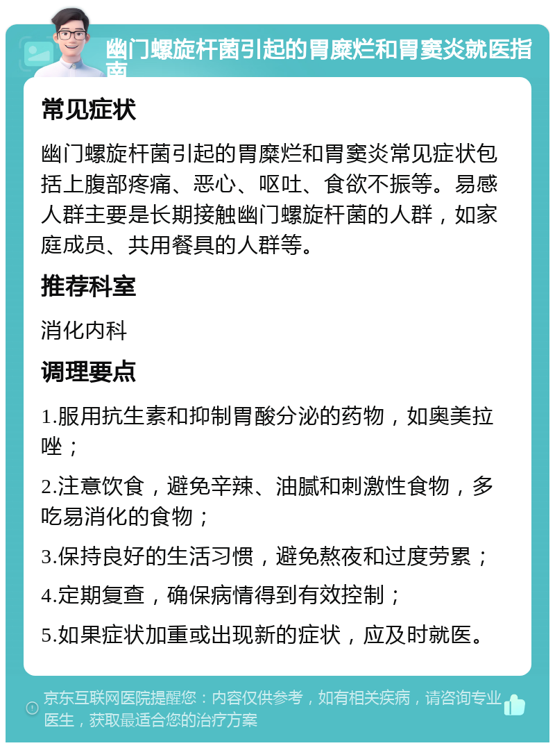 幽门螺旋杆菌引起的胃糜烂和胃窦炎就医指南 常见症状 幽门螺旋杆菌引起的胃糜烂和胃窦炎常见症状包括上腹部疼痛、恶心、呕吐、食欲不振等。易感人群主要是长期接触幽门螺旋杆菌的人群，如家庭成员、共用餐具的人群等。 推荐科室 消化内科 调理要点 1.服用抗生素和抑制胃酸分泌的药物，如奥美拉唑； 2.注意饮食，避免辛辣、油腻和刺激性食物，多吃易消化的食物； 3.保持良好的生活习惯，避免熬夜和过度劳累； 4.定期复查，确保病情得到有效控制； 5.如果症状加重或出现新的症状，应及时就医。