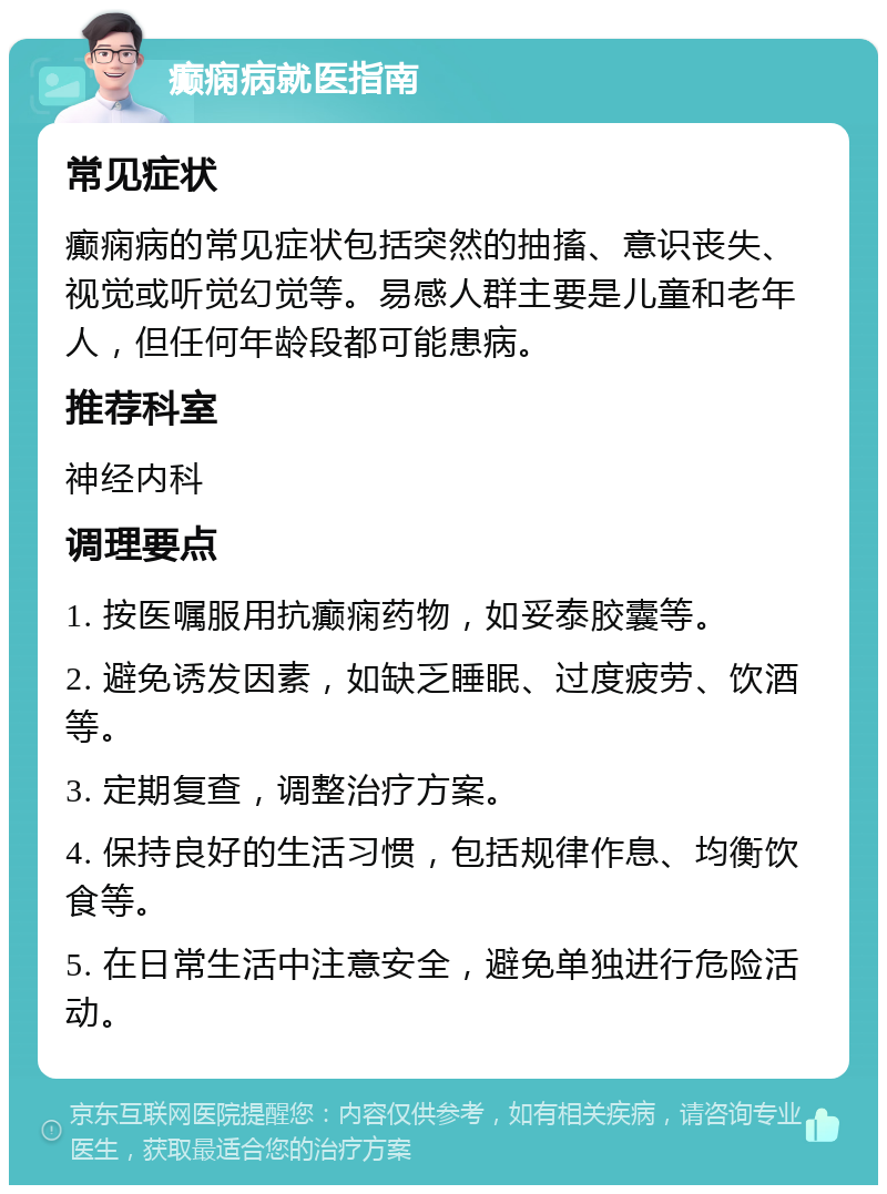 癫痫病就医指南 常见症状 癫痫病的常见症状包括突然的抽搐、意识丧失、视觉或听觉幻觉等。易感人群主要是儿童和老年人，但任何年龄段都可能患病。 推荐科室 神经内科 调理要点 1. 按医嘱服用抗癫痫药物，如妥泰胶囊等。 2. 避免诱发因素，如缺乏睡眠、过度疲劳、饮酒等。 3. 定期复查，调整治疗方案。 4. 保持良好的生活习惯，包括规律作息、均衡饮食等。 5. 在日常生活中注意安全，避免单独进行危险活动。