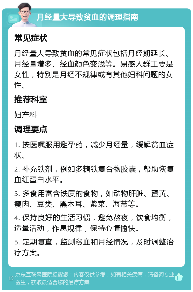 月经量大导致贫血的调理指南 常见症状 月经量大导致贫血的常见症状包括月经期延长、月经量增多、经血颜色变浅等。易感人群主要是女性，特别是月经不规律或有其他妇科问题的女性。 推荐科室 妇产科 调理要点 1. 按医嘱服用避孕药，减少月经量，缓解贫血症状。 2. 补充铁剂，例如多糖铁复合物胶囊，帮助恢复血红蛋白水平。 3. 多食用富含铁质的食物，如动物肝脏、蛋黄、瘦肉、豆类、黑木耳、紫菜、海带等。 4. 保持良好的生活习惯，避免熬夜，饮食均衡，适量活动，作息规律，保持心情愉快。 5. 定期复查，监测贫血和月经情况，及时调整治疗方案。