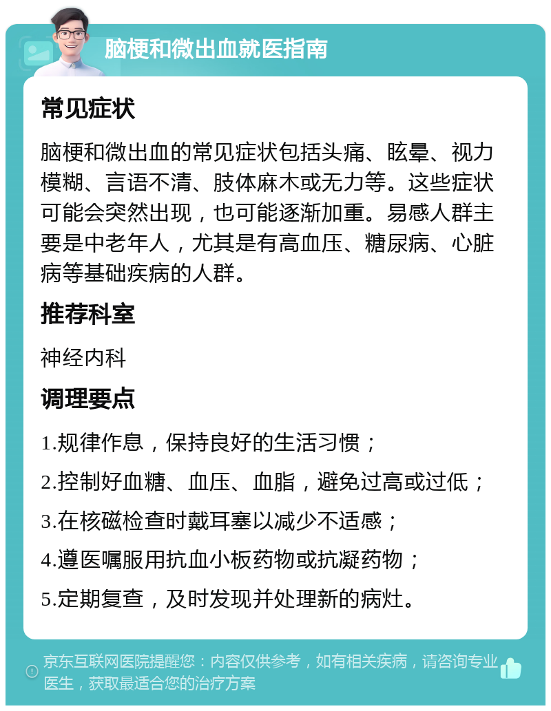 脑梗和微出血就医指南 常见症状 脑梗和微出血的常见症状包括头痛、眩晕、视力模糊、言语不清、肢体麻木或无力等。这些症状可能会突然出现，也可能逐渐加重。易感人群主要是中老年人，尤其是有高血压、糖尿病、心脏病等基础疾病的人群。 推荐科室 神经内科 调理要点 1.规律作息，保持良好的生活习惯； 2.控制好血糖、血压、血脂，避免过高或过低； 3.在核磁检查时戴耳塞以减少不适感； 4.遵医嘱服用抗血小板药物或抗凝药物； 5.定期复查，及时发现并处理新的病灶。