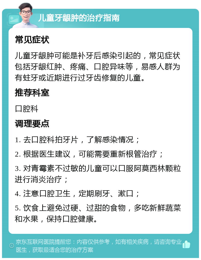 儿童牙龈肿的治疗指南 常见症状 儿童牙龈肿可能是补牙后感染引起的，常见症状包括牙龈红肿、疼痛、口腔异味等，易感人群为有蛀牙或近期进行过牙齿修复的儿童。 推荐科室 口腔科 调理要点 1. 去口腔科拍牙片，了解感染情况； 2. 根据医生建议，可能需要重新根管治疗； 3. 对青霉素不过敏的儿童可以口服阿莫西林颗粒进行消炎治疗； 4. 注意口腔卫生，定期刷牙、漱口； 5. 饮食上避免过硬、过甜的食物，多吃新鲜蔬菜和水果，保持口腔健康。