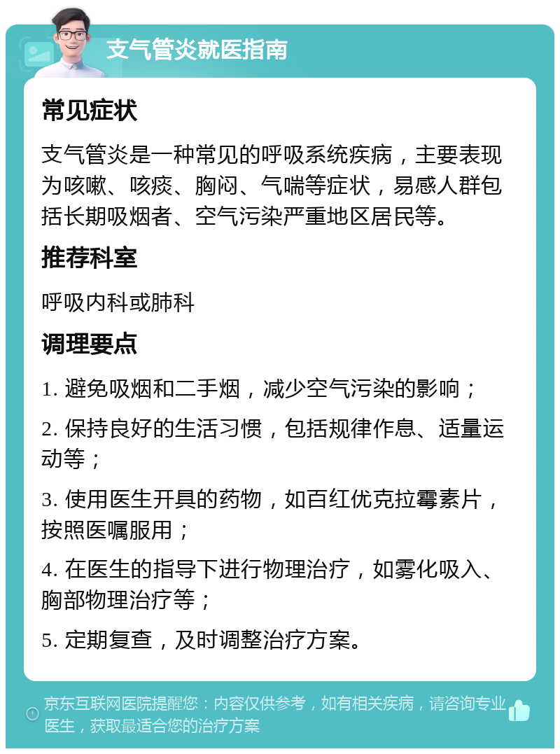 支气管炎就医指南 常见症状 支气管炎是一种常见的呼吸系统疾病，主要表现为咳嗽、咳痰、胸闷、气喘等症状，易感人群包括长期吸烟者、空气污染严重地区居民等。 推荐科室 呼吸内科或肺科 调理要点 1. 避免吸烟和二手烟，减少空气污染的影响； 2. 保持良好的生活习惯，包括规律作息、适量运动等； 3. 使用医生开具的药物，如百红优克拉霉素片，按照医嘱服用； 4. 在医生的指导下进行物理治疗，如雾化吸入、胸部物理治疗等； 5. 定期复查，及时调整治疗方案。