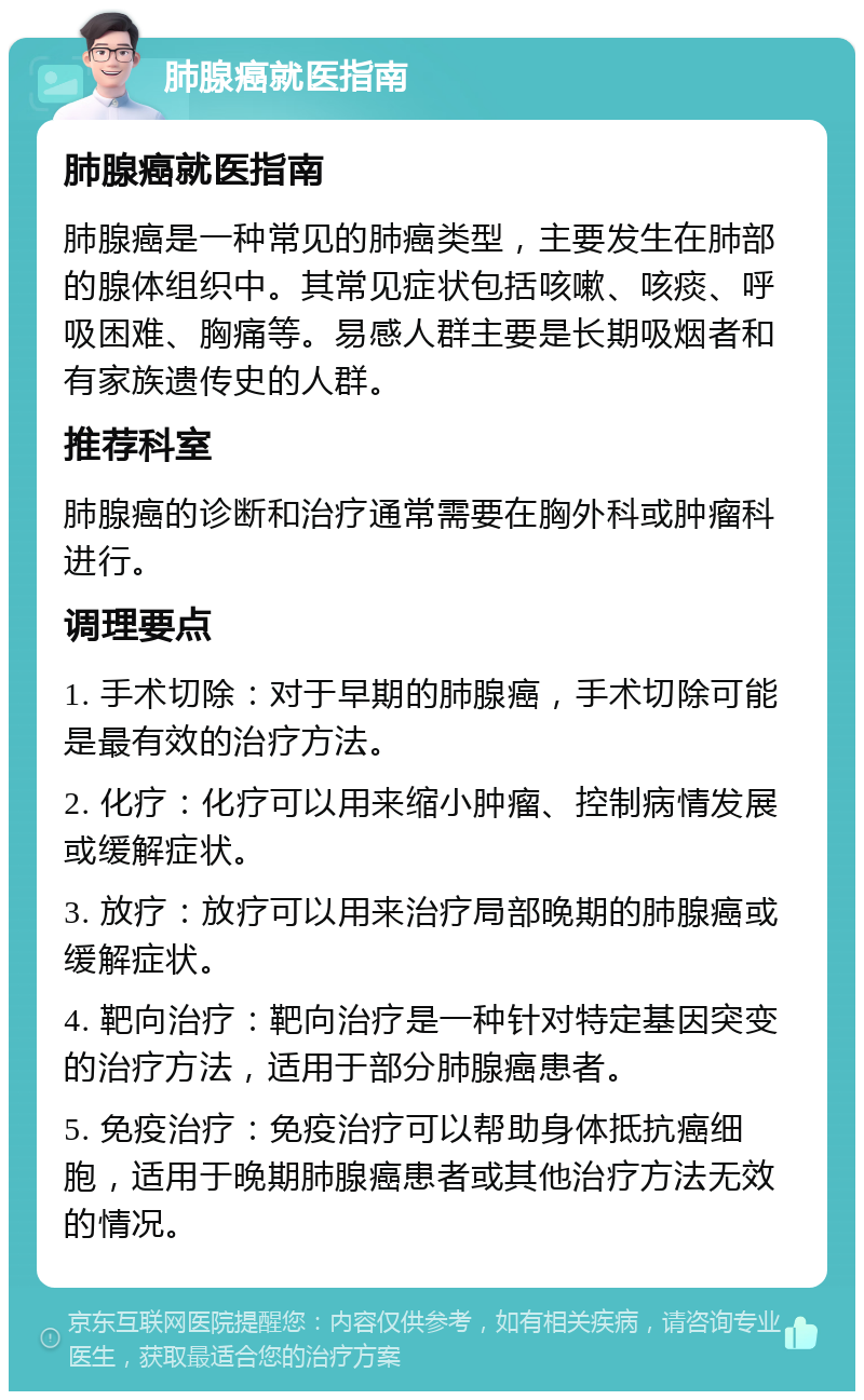 肺腺癌就医指南 肺腺癌就医指南 肺腺癌是一种常见的肺癌类型，主要发生在肺部的腺体组织中。其常见症状包括咳嗽、咳痰、呼吸困难、胸痛等。易感人群主要是长期吸烟者和有家族遗传史的人群。 推荐科室 肺腺癌的诊断和治疗通常需要在胸外科或肿瘤科进行。 调理要点 1. 手术切除：对于早期的肺腺癌，手术切除可能是最有效的治疗方法。 2. 化疗：化疗可以用来缩小肿瘤、控制病情发展或缓解症状。 3. 放疗：放疗可以用来治疗局部晚期的肺腺癌或缓解症状。 4. 靶向治疗：靶向治疗是一种针对特定基因突变的治疗方法，适用于部分肺腺癌患者。 5. 免疫治疗：免疫治疗可以帮助身体抵抗癌细胞，适用于晚期肺腺癌患者或其他治疗方法无效的情况。