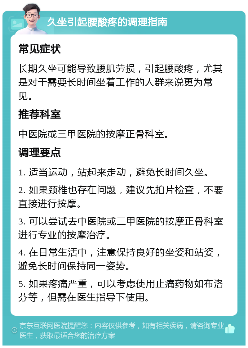 久坐引起腰酸疼的调理指南 常见症状 长期久坐可能导致腰肌劳损，引起腰酸疼，尤其是对于需要长时间坐着工作的人群来说更为常见。 推荐科室 中医院或三甲医院的按摩正骨科室。 调理要点 1. 适当运动，站起来走动，避免长时间久坐。 2. 如果颈椎也存在问题，建议先拍片检查，不要直接进行按摩。 3. 可以尝试去中医院或三甲医院的按摩正骨科室进行专业的按摩治疗。 4. 在日常生活中，注意保持良好的坐姿和站姿，避免长时间保持同一姿势。 5. 如果疼痛严重，可以考虑使用止痛药物如布洛芬等，但需在医生指导下使用。