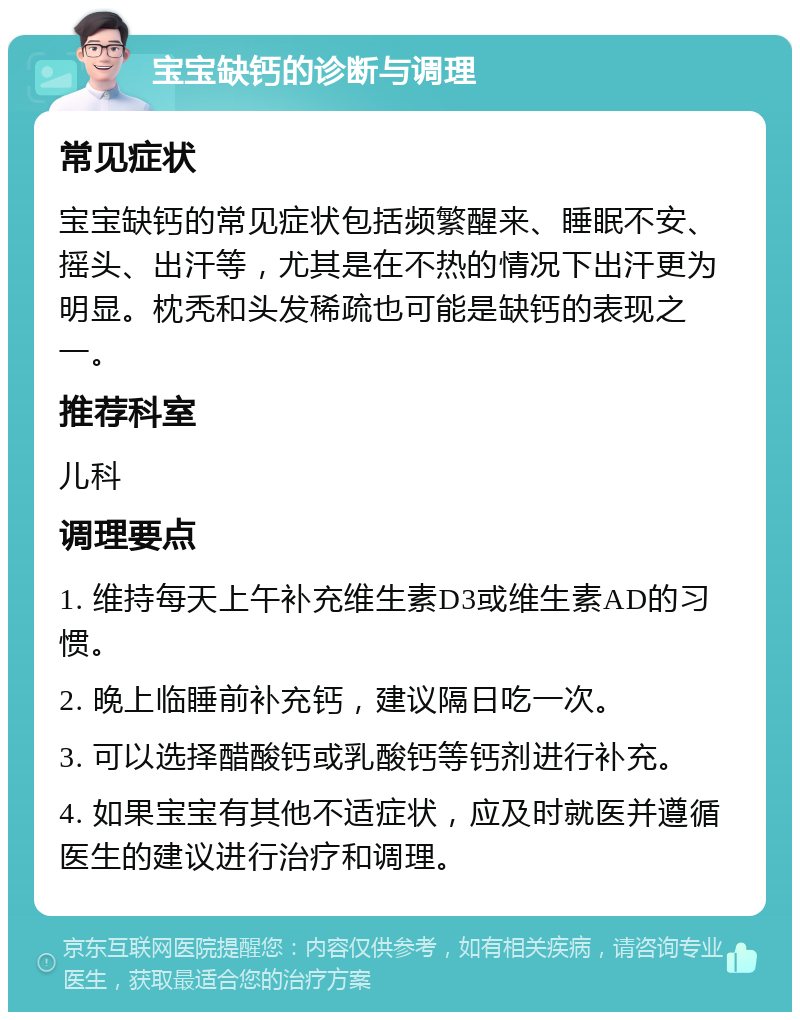 宝宝缺钙的诊断与调理 常见症状 宝宝缺钙的常见症状包括频繁醒来、睡眠不安、摇头、出汗等，尤其是在不热的情况下出汗更为明显。枕秃和头发稀疏也可能是缺钙的表现之一。 推荐科室 儿科 调理要点 1. 维持每天上午补充维生素D3或维生素AD的习惯。 2. 晚上临睡前补充钙，建议隔日吃一次。 3. 可以选择醋酸钙或乳酸钙等钙剂进行补充。 4. 如果宝宝有其他不适症状，应及时就医并遵循医生的建议进行治疗和调理。