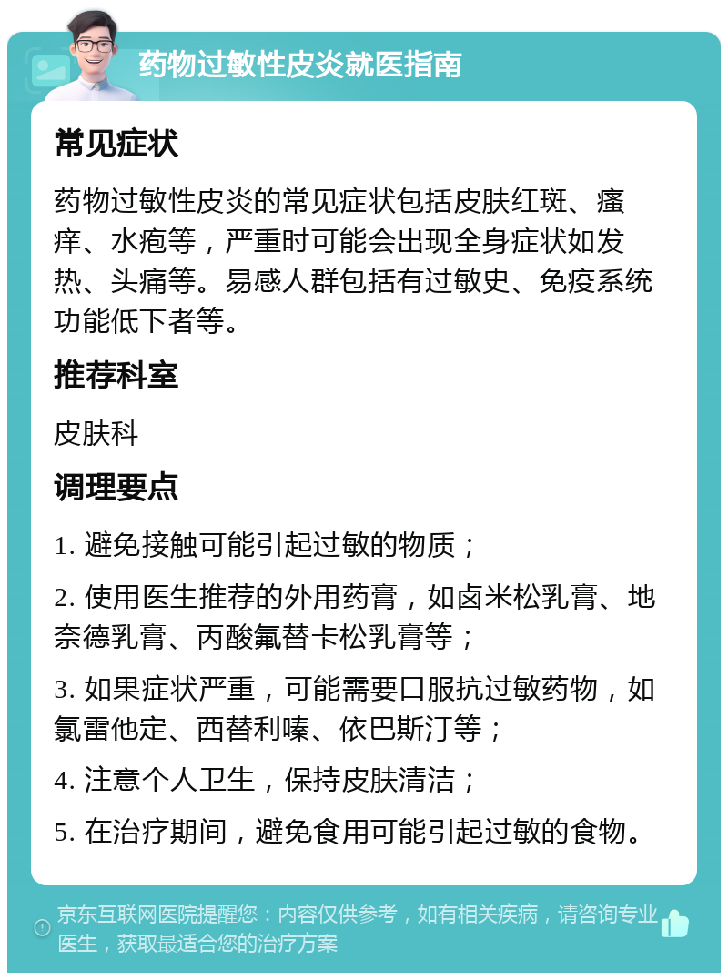 药物过敏性皮炎就医指南 常见症状 药物过敏性皮炎的常见症状包括皮肤红斑、瘙痒、水疱等，严重时可能会出现全身症状如发热、头痛等。易感人群包括有过敏史、免疫系统功能低下者等。 推荐科室 皮肤科 调理要点 1. 避免接触可能引起过敏的物质； 2. 使用医生推荐的外用药膏，如卤米松乳膏、地奈德乳膏、丙酸氟替卡松乳膏等； 3. 如果症状严重，可能需要口服抗过敏药物，如氯雷他定、西替利嗪、依巴斯汀等； 4. 注意个人卫生，保持皮肤清洁； 5. 在治疗期间，避免食用可能引起过敏的食物。