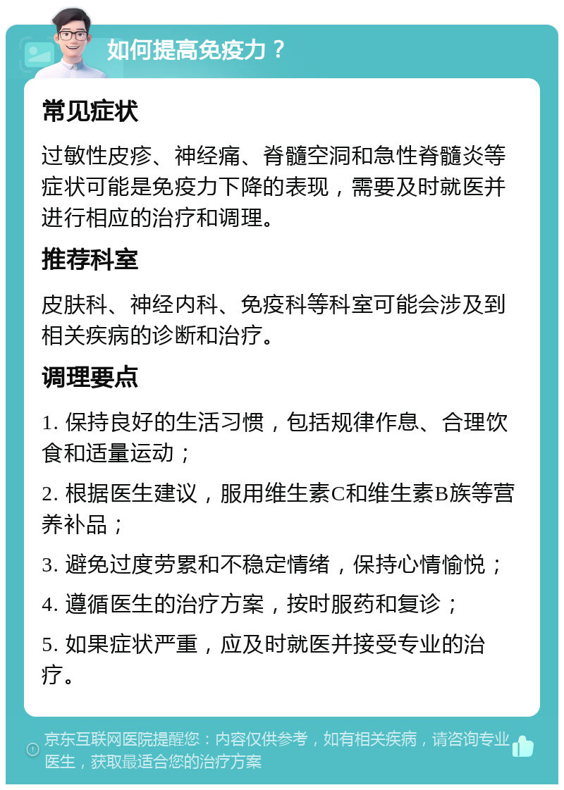 如何提高免疫力？ 常见症状 过敏性皮疹、神经痛、脊髓空洞和急性脊髓炎等症状可能是免疫力下降的表现，需要及时就医并进行相应的治疗和调理。 推荐科室 皮肤科、神经内科、免疫科等科室可能会涉及到相关疾病的诊断和治疗。 调理要点 1. 保持良好的生活习惯，包括规律作息、合理饮食和适量运动； 2. 根据医生建议，服用维生素C和维生素B族等营养补品； 3. 避免过度劳累和不稳定情绪，保持心情愉悦； 4. 遵循医生的治疗方案，按时服药和复诊； 5. 如果症状严重，应及时就医并接受专业的治疗。