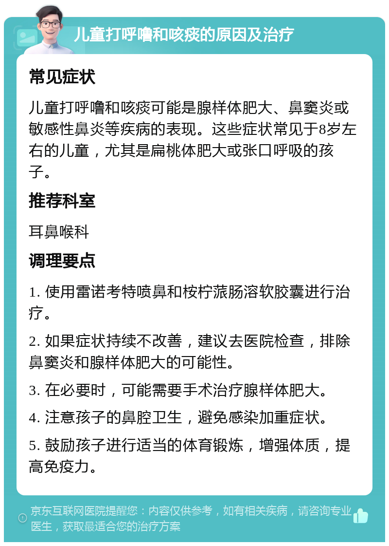 儿童打呼噜和咳痰的原因及治疗 常见症状 儿童打呼噜和咳痰可能是腺样体肥大、鼻窦炎或敏感性鼻炎等疾病的表现。这些症状常见于8岁左右的儿童，尤其是扁桃体肥大或张口呼吸的孩子。 推荐科室 耳鼻喉科 调理要点 1. 使用雷诺考特喷鼻和桉柠蒎肠溶软胶囊进行治疗。 2. 如果症状持续不改善，建议去医院检查，排除鼻窦炎和腺样体肥大的可能性。 3. 在必要时，可能需要手术治疗腺样体肥大。 4. 注意孩子的鼻腔卫生，避免感染加重症状。 5. 鼓励孩子进行适当的体育锻炼，增强体质，提高免疫力。