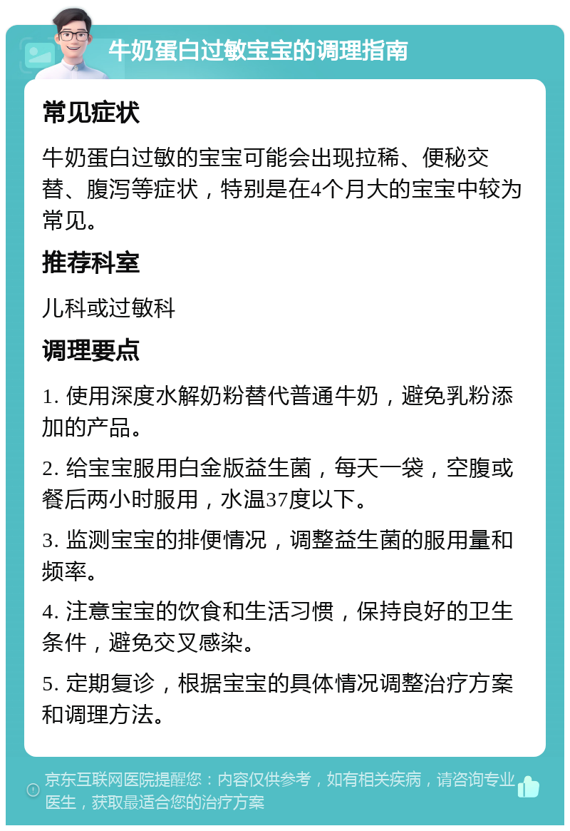 牛奶蛋白过敏宝宝的调理指南 常见症状 牛奶蛋白过敏的宝宝可能会出现拉稀、便秘交替、腹泻等症状，特别是在4个月大的宝宝中较为常见。 推荐科室 儿科或过敏科 调理要点 1. 使用深度水解奶粉替代普通牛奶，避免乳粉添加的产品。 2. 给宝宝服用白金版益生菌，每天一袋，空腹或餐后两小时服用，水温37度以下。 3. 监测宝宝的排便情况，调整益生菌的服用量和频率。 4. 注意宝宝的饮食和生活习惯，保持良好的卫生条件，避免交叉感染。 5. 定期复诊，根据宝宝的具体情况调整治疗方案和调理方法。