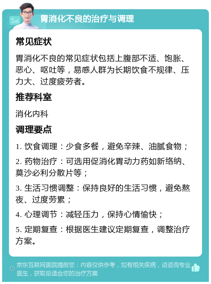 胃消化不良的治疗与调理 常见症状 胃消化不良的常见症状包括上腹部不适、饱胀、恶心、呕吐等，易感人群为长期饮食不规律、压力大、过度疲劳者。 推荐科室 消化内科 调理要点 1. 饮食调理：少食多餐，避免辛辣、油腻食物； 2. 药物治疗：可选用促消化胃动力药如新络纳、莫沙必利分散片等； 3. 生活习惯调整：保持良好的生活习惯，避免熬夜、过度劳累； 4. 心理调节：减轻压力，保持心情愉快； 5. 定期复查：根据医生建议定期复查，调整治疗方案。