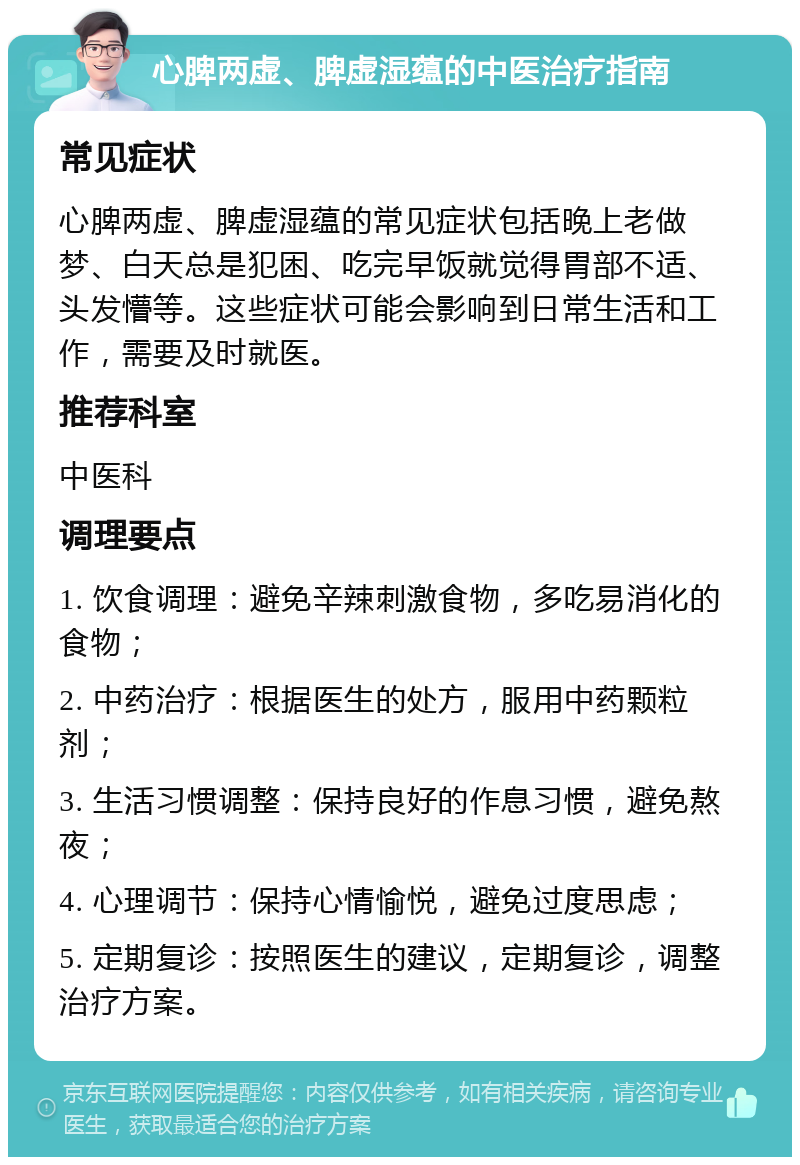 心脾两虚、脾虚湿蕴的中医治疗指南 常见症状 心脾两虚、脾虚湿蕴的常见症状包括晚上老做梦、白天总是犯困、吃完早饭就觉得胃部不适、头发懵等。这些症状可能会影响到日常生活和工作，需要及时就医。 推荐科室 中医科 调理要点 1. 饮食调理：避免辛辣刺激食物，多吃易消化的食物； 2. 中药治疗：根据医生的处方，服用中药颗粒剂； 3. 生活习惯调整：保持良好的作息习惯，避免熬夜； 4. 心理调节：保持心情愉悦，避免过度思虑； 5. 定期复诊：按照医生的建议，定期复诊，调整治疗方案。