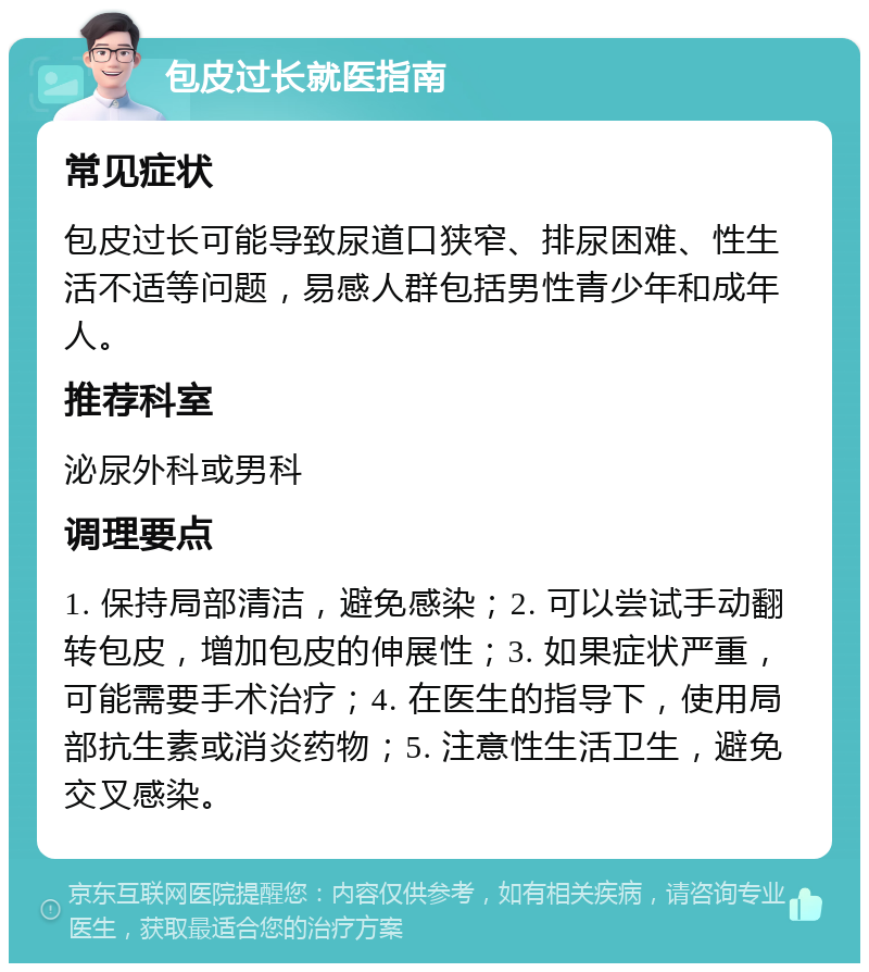 包皮过长就医指南 常见症状 包皮过长可能导致尿道口狭窄、排尿困难、性生活不适等问题，易感人群包括男性青少年和成年人。 推荐科室 泌尿外科或男科 调理要点 1. 保持局部清洁，避免感染；2. 可以尝试手动翻转包皮，增加包皮的伸展性；3. 如果症状严重，可能需要手术治疗；4. 在医生的指导下，使用局部抗生素或消炎药物；5. 注意性生活卫生，避免交叉感染。