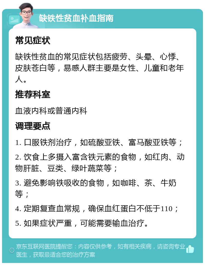 缺铁性贫血补血指南 常见症状 缺铁性贫血的常见症状包括疲劳、头晕、心悸、皮肤苍白等，易感人群主要是女性、儿童和老年人。 推荐科室 血液内科或普通内科 调理要点 1. 口服铁剂治疗，如硫酸亚铁、富马酸亚铁等； 2. 饮食上多摄入富含铁元素的食物，如红肉、动物肝脏、豆类、绿叶蔬菜等； 3. 避免影响铁吸收的食物，如咖啡、茶、牛奶等； 4. 定期复查血常规，确保血红蛋白不低于110； 5. 如果症状严重，可能需要输血治疗。