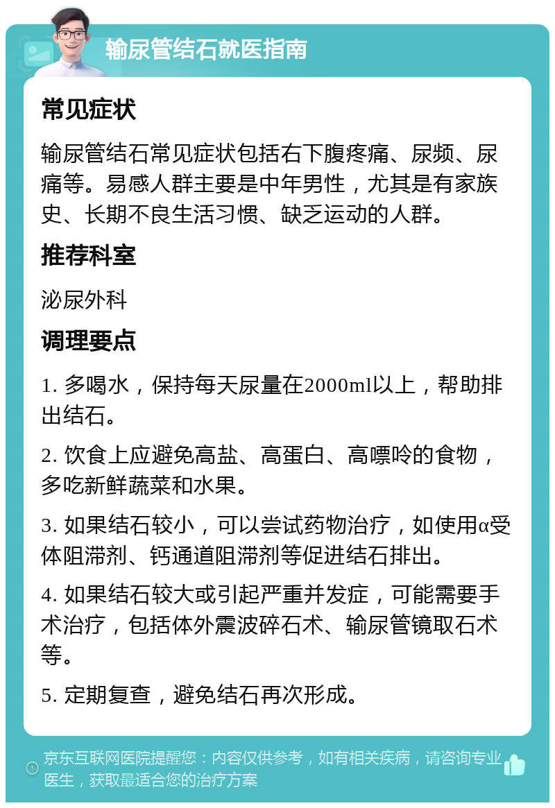 输尿管结石就医指南 常见症状 输尿管结石常见症状包括右下腹疼痛、尿频、尿痛等。易感人群主要是中年男性，尤其是有家族史、长期不良生活习惯、缺乏运动的人群。 推荐科室 泌尿外科 调理要点 1. 多喝水，保持每天尿量在2000ml以上，帮助排出结石。 2. 饮食上应避免高盐、高蛋白、高嘌呤的食物，多吃新鲜蔬菜和水果。 3. 如果结石较小，可以尝试药物治疗，如使用α受体阻滞剂、钙通道阻滞剂等促进结石排出。 4. 如果结石较大或引起严重并发症，可能需要手术治疗，包括体外震波碎石术、输尿管镜取石术等。 5. 定期复查，避免结石再次形成。