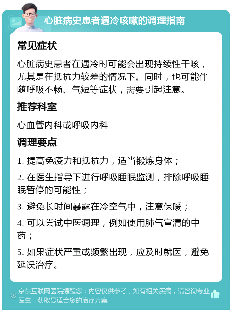 心脏病史患者遇冷咳嗽的调理指南 常见症状 心脏病史患者在遇冷时可能会出现持续性干咳，尤其是在抵抗力较差的情况下。同时，也可能伴随呼吸不畅、气短等症状，需要引起注意。 推荐科室 心血管内科或呼吸内科 调理要点 1. 提高免疫力和抵抗力，适当锻炼身体； 2. 在医生指导下进行呼吸睡眠监测，排除呼吸睡眠暂停的可能性； 3. 避免长时间暴露在冷空气中，注意保暖； 4. 可以尝试中医调理，例如使用肺气宣清的中药； 5. 如果症状严重或频繁出现，应及时就医，避免延误治疗。