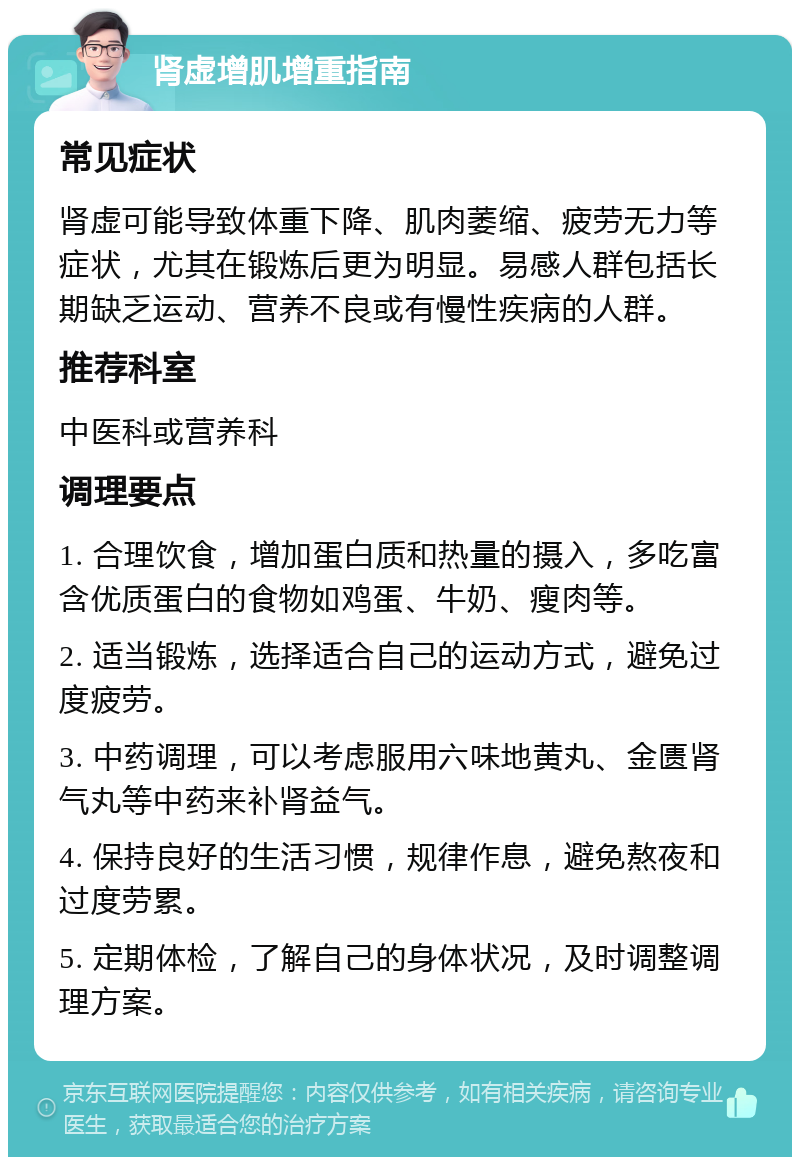 肾虚增肌增重指南 常见症状 肾虚可能导致体重下降、肌肉萎缩、疲劳无力等症状，尤其在锻炼后更为明显。易感人群包括长期缺乏运动、营养不良或有慢性疾病的人群。 推荐科室 中医科或营养科 调理要点 1. 合理饮食，增加蛋白质和热量的摄入，多吃富含优质蛋白的食物如鸡蛋、牛奶、瘦肉等。 2. 适当锻炼，选择适合自己的运动方式，避免过度疲劳。 3. 中药调理，可以考虑服用六味地黄丸、金匮肾气丸等中药来补肾益气。 4. 保持良好的生活习惯，规律作息，避免熬夜和过度劳累。 5. 定期体检，了解自己的身体状况，及时调整调理方案。