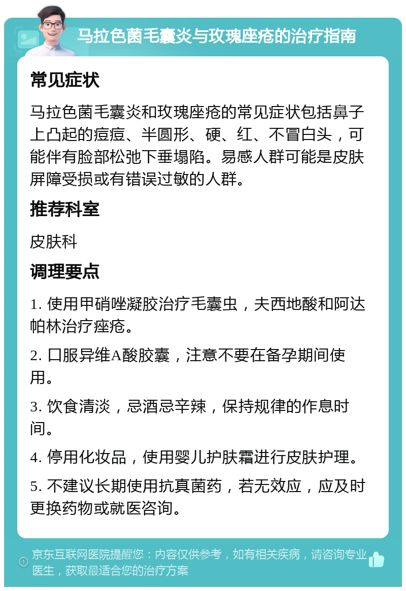 马拉色菌毛囊炎与玫瑰座疮的治疗指南 常见症状 马拉色菌毛囊炎和玫瑰座疮的常见症状包括鼻子上凸起的痘痘、半圆形、硬、红、不冒白头，可能伴有脸部松弛下垂塌陷。易感人群可能是皮肤屏障受损或有错误过敏的人群。 推荐科室 皮肤科 调理要点 1. 使用甲硝唑凝胶治疗毛囊虫，夫西地酸和阿达帕林治疗痤疮。 2. 口服异维A酸胶囊，注意不要在备孕期间使用。 3. 饮食清淡，忌酒忌辛辣，保持规律的作息时间。 4. 停用化妆品，使用婴儿护肤霜进行皮肤护理。 5. 不建议长期使用抗真菌药，若无效应，应及时更换药物或就医咨询。