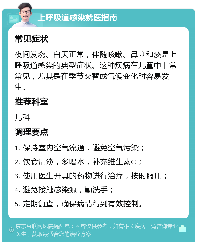 上呼吸道感染就医指南 常见症状 夜间发烧、白天正常，伴随咳嗽、鼻塞和痰是上呼吸道感染的典型症状。这种疾病在儿童中非常常见，尤其是在季节交替或气候变化时容易发生。 推荐科室 儿科 调理要点 1. 保持室内空气流通，避免空气污染； 2. 饮食清淡，多喝水，补充维生素C； 3. 使用医生开具的药物进行治疗，按时服用； 4. 避免接触感染源，勤洗手； 5. 定期复查，确保病情得到有效控制。