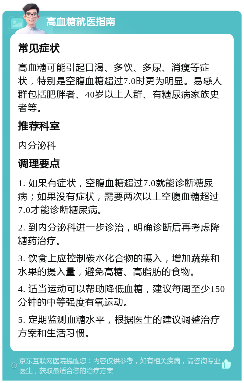 高血糖就医指南 常见症状 高血糖可能引起口渴、多饮、多尿、消瘦等症状，特别是空腹血糖超过7.0时更为明显。易感人群包括肥胖者、40岁以上人群、有糖尿病家族史者等。 推荐科室 内分泌科 调理要点 1. 如果有症状，空腹血糖超过7.0就能诊断糖尿病；如果没有症状，需要两次以上空腹血糖超过7.0才能诊断糖尿病。 2. 到内分泌科进一步诊治，明确诊断后再考虑降糖药治疗。 3. 饮食上应控制碳水化合物的摄入，增加蔬菜和水果的摄入量，避免高糖、高脂肪的食物。 4. 适当运动可以帮助降低血糖，建议每周至少150分钟的中等强度有氧运动。 5. 定期监测血糖水平，根据医生的建议调整治疗方案和生活习惯。