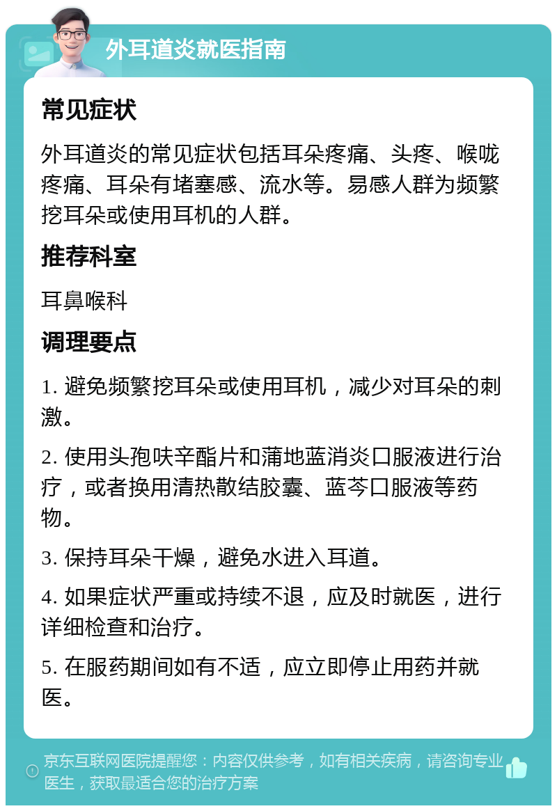 外耳道炎就医指南 常见症状 外耳道炎的常见症状包括耳朵疼痛、头疼、喉咙疼痛、耳朵有堵塞感、流水等。易感人群为频繁挖耳朵或使用耳机的人群。 推荐科室 耳鼻喉科 调理要点 1. 避免频繁挖耳朵或使用耳机，减少对耳朵的刺激。 2. 使用头孢呋辛酯片和蒲地蓝消炎口服液进行治疗，或者换用清热散结胶囊、蓝芩口服液等药物。 3. 保持耳朵干燥，避免水进入耳道。 4. 如果症状严重或持续不退，应及时就医，进行详细检查和治疗。 5. 在服药期间如有不适，应立即停止用药并就医。