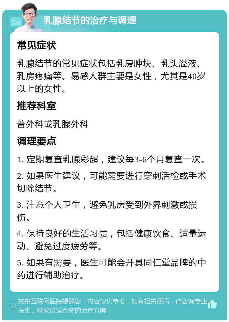 乳腺结节的治疗与调理 常见症状 乳腺结节的常见症状包括乳房肿块、乳头溢液、乳房疼痛等。易感人群主要是女性，尤其是40岁以上的女性。 推荐科室 普外科或乳腺外科 调理要点 1. 定期复查乳腺彩超，建议每3-6个月复查一次。 2. 如果医生建议，可能需要进行穿刺活检或手术切除结节。 3. 注意个人卫生，避免乳房受到外界刺激或损伤。 4. 保持良好的生活习惯，包括健康饮食、适量运动、避免过度疲劳等。 5. 如果有需要，医生可能会开具同仁堂品牌的中药进行辅助治疗。