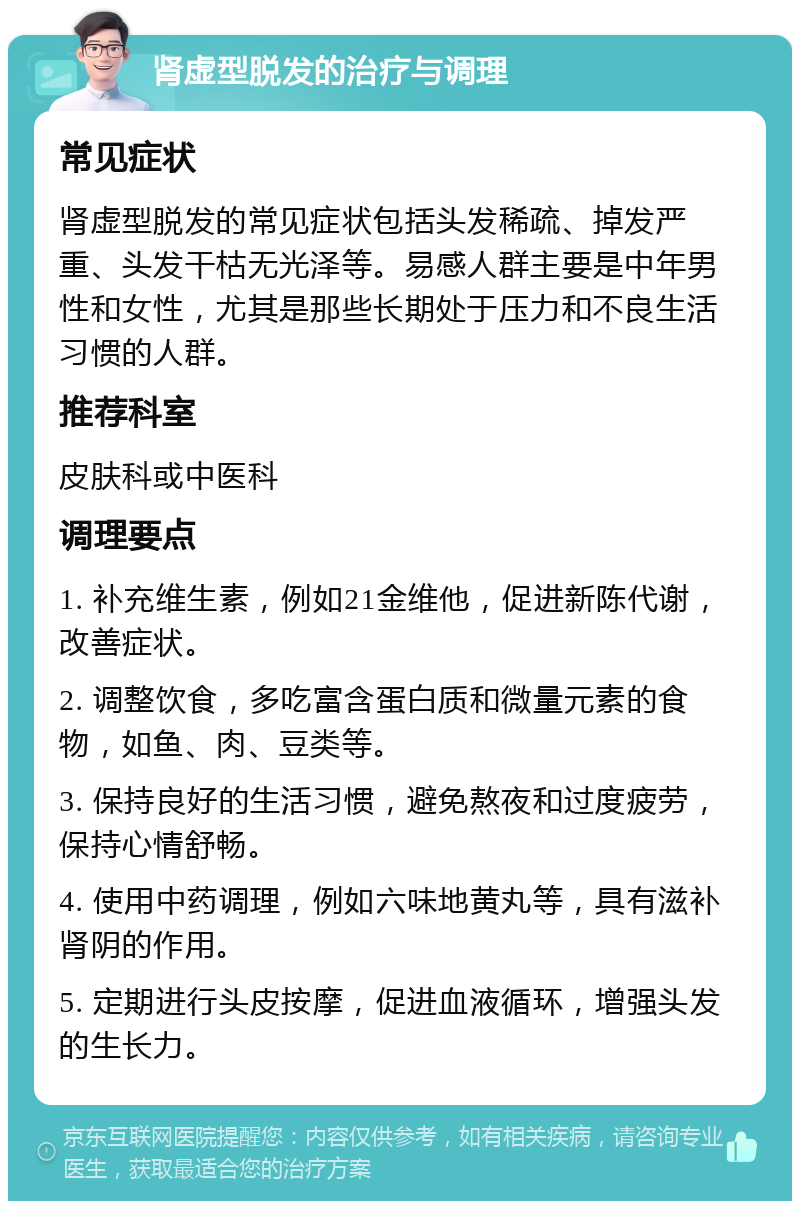 肾虚型脱发的治疗与调理 常见症状 肾虚型脱发的常见症状包括头发稀疏、掉发严重、头发干枯无光泽等。易感人群主要是中年男性和女性，尤其是那些长期处于压力和不良生活习惯的人群。 推荐科室 皮肤科或中医科 调理要点 1. 补充维生素，例如21金维他，促进新陈代谢，改善症状。 2. 调整饮食，多吃富含蛋白质和微量元素的食物，如鱼、肉、豆类等。 3. 保持良好的生活习惯，避免熬夜和过度疲劳，保持心情舒畅。 4. 使用中药调理，例如六味地黄丸等，具有滋补肾阴的作用。 5. 定期进行头皮按摩，促进血液循环，增强头发的生长力。