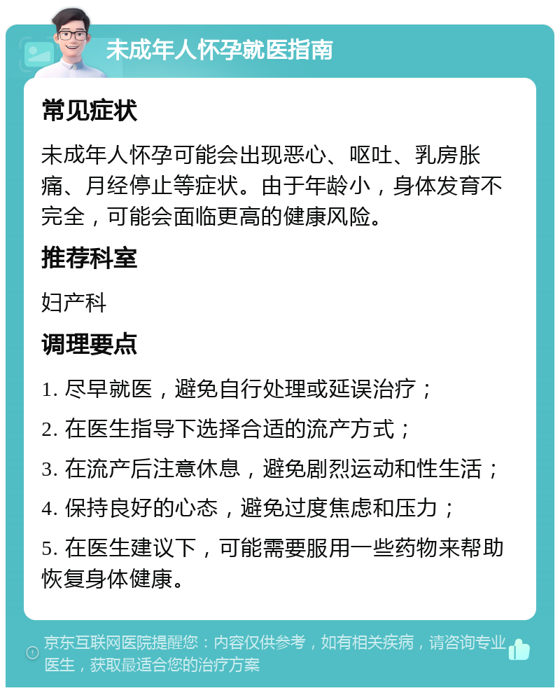 未成年人怀孕就医指南 常见症状 未成年人怀孕可能会出现恶心、呕吐、乳房胀痛、月经停止等症状。由于年龄小，身体发育不完全，可能会面临更高的健康风险。 推荐科室 妇产科 调理要点 1. 尽早就医，避免自行处理或延误治疗； 2. 在医生指导下选择合适的流产方式； 3. 在流产后注意休息，避免剧烈运动和性生活； 4. 保持良好的心态，避免过度焦虑和压力； 5. 在医生建议下，可能需要服用一些药物来帮助恢复身体健康。