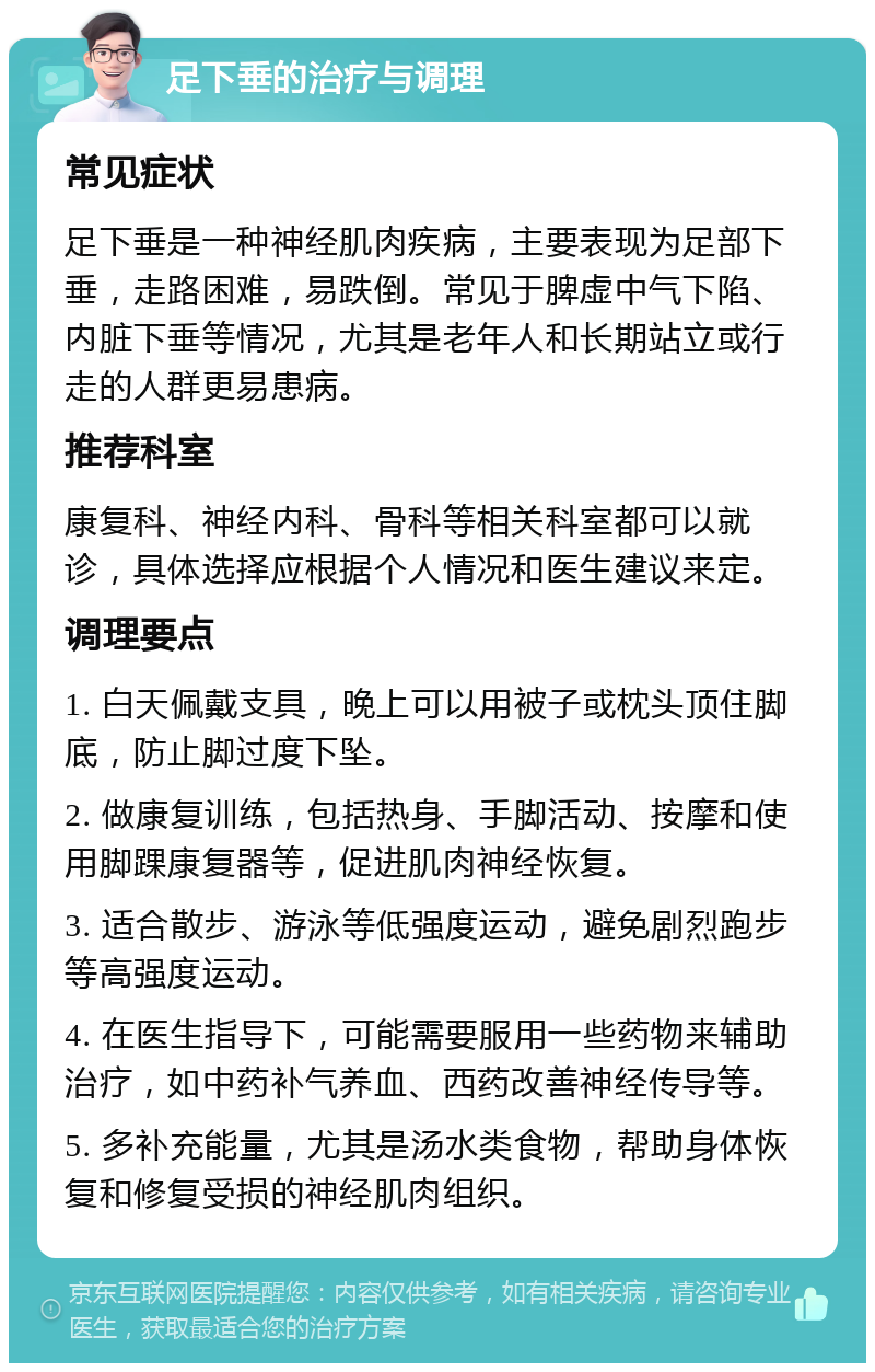 足下垂的治疗与调理 常见症状 足下垂是一种神经肌肉疾病，主要表现为足部下垂，走路困难，易跌倒。常见于脾虚中气下陷、内脏下垂等情况，尤其是老年人和长期站立或行走的人群更易患病。 推荐科室 康复科、神经内科、骨科等相关科室都可以就诊，具体选择应根据个人情况和医生建议来定。 调理要点 1. 白天佩戴支具，晚上可以用被子或枕头顶住脚底，防止脚过度下坠。 2. 做康复训练，包括热身、手脚活动、按摩和使用脚踝康复器等，促进肌肉神经恢复。 3. 适合散步、游泳等低强度运动，避免剧烈跑步等高强度运动。 4. 在医生指导下，可能需要服用一些药物来辅助治疗，如中药补气养血、西药改善神经传导等。 5. 多补充能量，尤其是汤水类食物，帮助身体恢复和修复受损的神经肌肉组织。