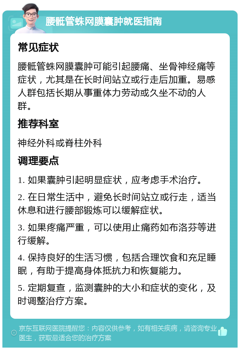 腰骶管蛛网膜囊肿就医指南 常见症状 腰骶管蛛网膜囊肿可能引起腰痛、坐骨神经痛等症状，尤其是在长时间站立或行走后加重。易感人群包括长期从事重体力劳动或久坐不动的人群。 推荐科室 神经外科或脊柱外科 调理要点 1. 如果囊肿引起明显症状，应考虑手术治疗。 2. 在日常生活中，避免长时间站立或行走，适当休息和进行腰部锻炼可以缓解症状。 3. 如果疼痛严重，可以使用止痛药如布洛芬等进行缓解。 4. 保持良好的生活习惯，包括合理饮食和充足睡眠，有助于提高身体抵抗力和恢复能力。 5. 定期复查，监测囊肿的大小和症状的变化，及时调整治疗方案。