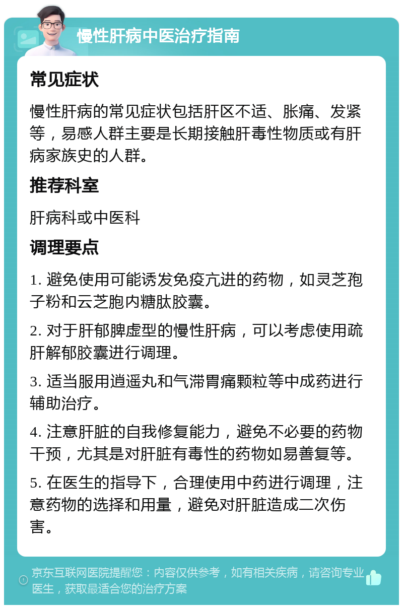 慢性肝病中医治疗指南 常见症状 慢性肝病的常见症状包括肝区不适、胀痛、发紧等，易感人群主要是长期接触肝毒性物质或有肝病家族史的人群。 推荐科室 肝病科或中医科 调理要点 1. 避免使用可能诱发免疫亢进的药物，如灵芝孢子粉和云芝胞内糖肽胶囊。 2. 对于肝郁脾虚型的慢性肝病，可以考虑使用疏肝解郁胶囊进行调理。 3. 适当服用逍遥丸和气滞胃痛颗粒等中成药进行辅助治疗。 4. 注意肝脏的自我修复能力，避免不必要的药物干预，尤其是对肝脏有毒性的药物如易善复等。 5. 在医生的指导下，合理使用中药进行调理，注意药物的选择和用量，避免对肝脏造成二次伤害。