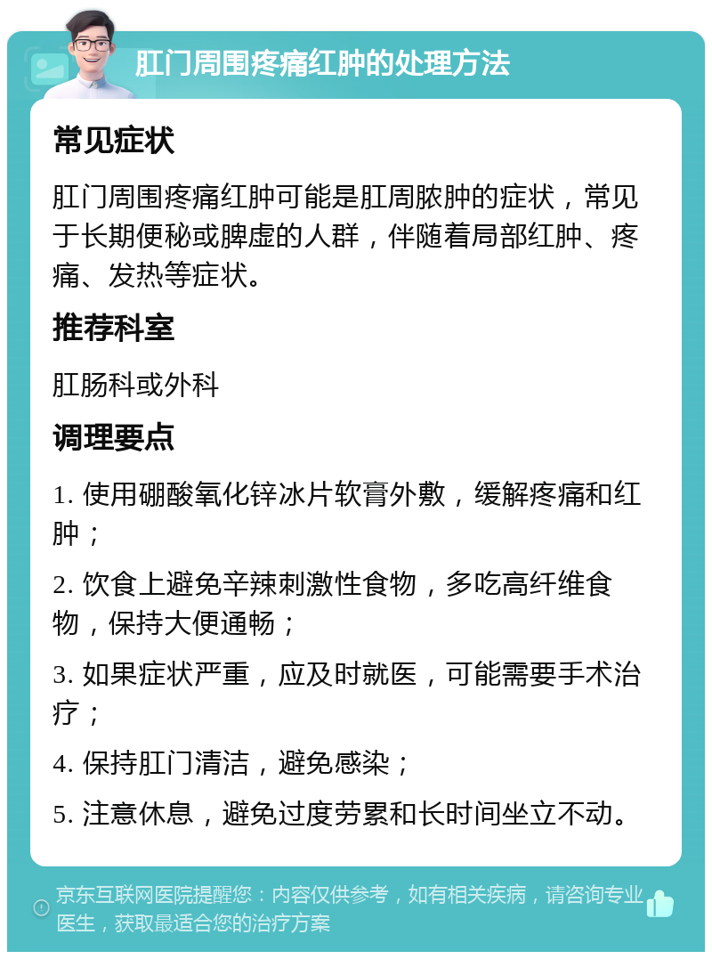 肛门周围疼痛红肿的处理方法 常见症状 肛门周围疼痛红肿可能是肛周脓肿的症状，常见于长期便秘或脾虚的人群，伴随着局部红肿、疼痛、发热等症状。 推荐科室 肛肠科或外科 调理要点 1. 使用硼酸氧化锌冰片软膏外敷，缓解疼痛和红肿； 2. 饮食上避免辛辣刺激性食物，多吃高纤维食物，保持大便通畅； 3. 如果症状严重，应及时就医，可能需要手术治疗； 4. 保持肛门清洁，避免感染； 5. 注意休息，避免过度劳累和长时间坐立不动。