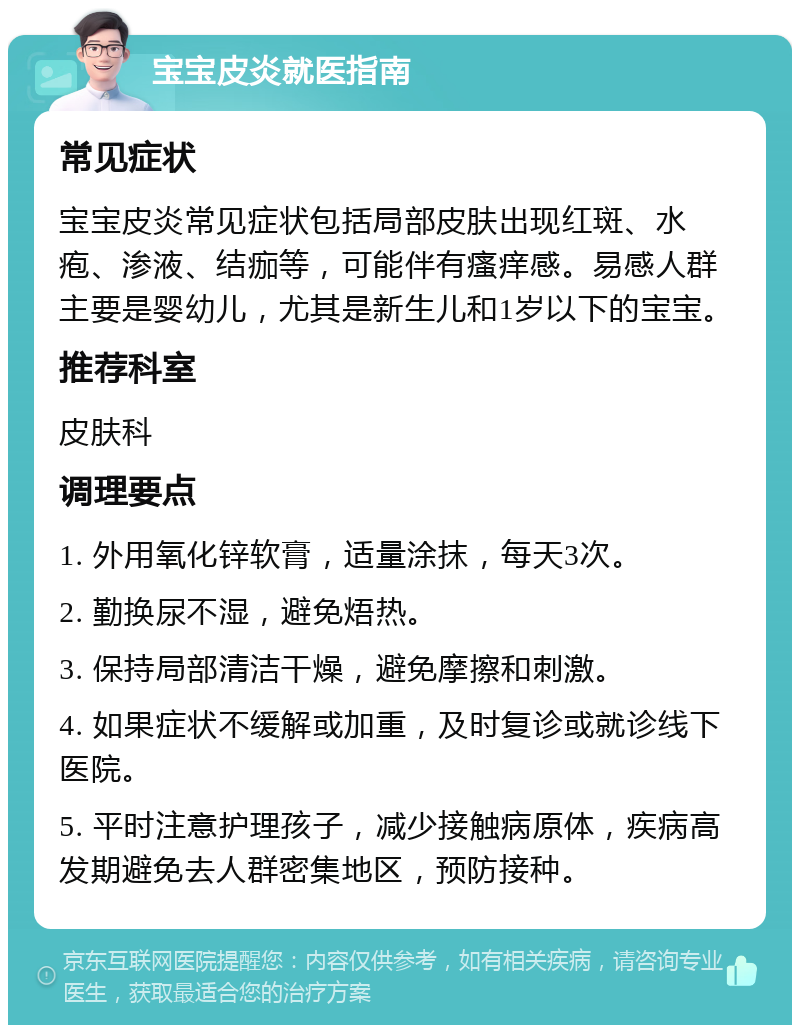 宝宝皮炎就医指南 常见症状 宝宝皮炎常见症状包括局部皮肤出现红斑、水疱、渗液、结痂等，可能伴有瘙痒感。易感人群主要是婴幼儿，尤其是新生儿和1岁以下的宝宝。 推荐科室 皮肤科 调理要点 1. 外用氧化锌软膏，适量涂抹，每天3次。 2. 勤换尿不湿，避免焐热。 3. 保持局部清洁干燥，避免摩擦和刺激。 4. 如果症状不缓解或加重，及时复诊或就诊线下医院。 5. 平时注意护理孩子，减少接触病原体，疾病高发期避免去人群密集地区，预防接种。